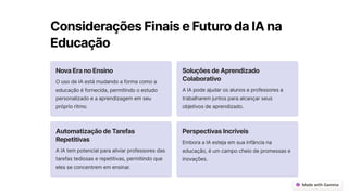 ConsideraçõesFinaiseFuturodaIAna
Educação
NovaEranoEnsino
O uso de IA está mudando a forma como a
educação é fornecida, permitindo o estudo
personalizado e a aprendizagem em seu
próprio ritmo.
SoluçõesdeAprendizado
Colaborativo
A IA pode ajudar os alunos e professores a
trabalharem juntos para alcançar seus
objetivos de aprendizado.
AutomatizaçãodeTarefas
Repetitivas
A IA tem potencial para aliviar professores das
tarefas tediosas e repetitivas, permitindo que
eles se concentrem em ensinar.
PerspectivasIncríveis
Embora a IA esteja em sua infância na
educação, é um campo cheio de promessas e
inovações.
 