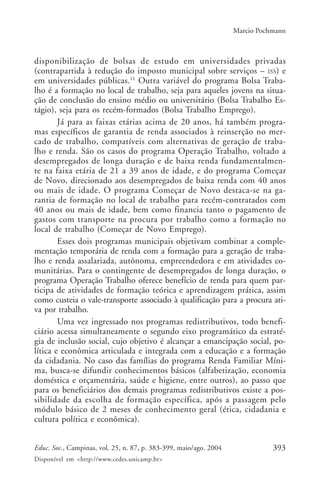 393Educ. Soc., Campinas, vol. 25, n. 87, p. 383-399, maio/ago. 2004
Disponível em <http://www.cedes.unicamp.br>
Marcio Pochmann
disponibilização de bolsas de estudo em universidades privadas
(contrapartida à redução do imposto municipal sobre serviços – ISS) e
em universidades públicas.11
Outra variável do programa Bolsa Traba-
lho é a formação no local de trabalho, seja para aqueles jovens na situa-
ção de conclusão do ensino médio ou universitário (Bolsa Trabalho Es-
tágio), seja para os recém-formados (Bolsa Trabalho Emprego).
Já para as faixas etárias acima de 20 anos, há também progra-
mas específicos de garantia de renda associados à reinserção no mer-
cado de trabalho, compatíveis com alternativas de geração de traba-
lho e renda. São os casos do programa Operação Trabalho, voltado a
desempregados de longa duração e de baixa renda fundamentalmen-
te na faixa etária de 21 a 39 anos de idade, e do programa Começar
de Novo, direcionado aos desempregados de baixa renda com 40 anos
ou mais de idade. O programa Começar de Novo destaca-se na ga-
rantia de formação no local de trabalho para recém-contratados com
40 anos ou mais de idade, bem como financia tanto o pagamento de
gastos com transporte na procura por trabalho como a formação no
local de trabalho (Começar de Novo Emprego).
Esses dois programas municipais objetivam combinar a comple-
mentação temporária de renda com a formação para a geração de traba-
lho e renda assalariada, autônoma, empreendedora e em atividades co-
munitárias. Para o contingente de desempregados de longa duração, o
programa Operação Trabalho oferece benefício de renda para quem par-
ticipa de atividades de formação teórica e aprendizagem prática, assim
como custeia o vale-transporte associado à qualificação para a procura ati-
va por trabalho.
Uma vez ingressado nos programas redistributivos, todo benefi-
ciário acessa simultaneamente o segundo eixo programático da estraté-
gia de inclusão social, cujo objetivo é alcançar a emancipação social, po-
lítica e econômica articulada e integrada com a educação e a formação
da cidadania. No caso das famílias do programa Renda Familiar Míni-
ma, busca-se difundir conhecimentos básicos (alfabetização, economia
doméstica e orçamentária, saúde e higiene, entre outros), ao passo que
para os beneficiários dos demais programas redistributivos existe a pos-
sibilidade da escolha de formação específica, após a passagem pelo
módulo básico de 2 meses de conhecimento geral (ética, cidadania e
cultura política e econômica).
 