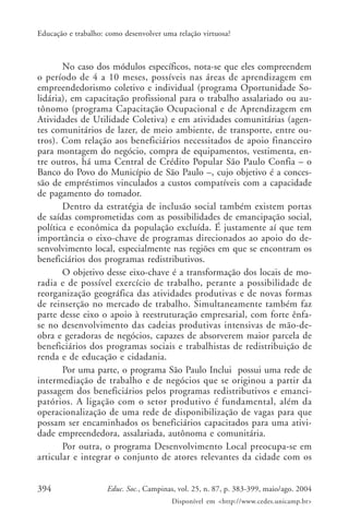 394 Educ. Soc., Campinas, vol. 25, n. 87, p. 383-399, maio/ago. 2004
Disponível em <http://www.cedes.unicamp.br>
Educação e trabalho: como desenvolver uma relação virtuosa?
No caso dos módulos específicos, nota-se que eles compreendem
o período de 4 a 10 meses, possíveis nas áreas de aprendizagem em
empreendedorismo coletivo e individual (programa Oportunidade So-
lidária), em capacitação profissional para o trabalho assalariado ou au-
tônomo (programa Capacitação Ocupacional e de Aprendizagem em
Atividades de Utilidade Coletiva) e em atividades comunitárias (agen-
tes comunitários de lazer, de meio ambiente, de transporte, entre ou-
tros). Com relação aos beneficiários necessitados de apoio financeiro
para montagem do negócio, compra de equipamentos, vestimenta, en-
tre outros, há uma Central de Crédito Popular São Paulo Confia – o
Banco do Povo do Município de São Paulo –, cujo objetivo é a conces-
são de empréstimos vinculados a custos compatíveis com a capacidade
de pagamento do tomador.
Dentro da estratégia de inclusão social também existem portas
de saídas comprometidas com as possibilidades de emancipação social,
política e econômica da população excluída. É justamente aí que tem
importância o eixo-chave de programas direcionados ao apoio do de-
senvolvimento local, especialmente nas regiões em que se encontram os
beneficiários dos programas redistributivos.
O objetivo desse eixo-chave é a transformação dos locais de mo-
radia e de possível exercício de trabalho, perante a possibilidade de
reorganização geográfica das atividades produtivas e de novas formas
de reinserção no mercado de trabalho. Simultaneamente também faz
parte desse eixo o apoio à reestruturação empresarial, com forte ênfa-
se no desenvolvimento das cadeias produtivas intensivas de mão-de-
obra e geradoras de negócios, capazes de absorverem maior parcela de
beneficiários dos programas sociais e trabalhistas de redistribuição de
renda e de educação e cidadania.
Por uma parte, o programa São Paulo Inclui possui uma rede de
intermediação de trabalho e de negócios que se originou a partir da
passagem dos beneficiários pelos programas redistributivos e emanci-
patórios. A ligação com o setor produtivo é fundamental, além da
operacionalização de uma rede de disponibilização de vagas para que
possam ser encaminhados os beneficiários capacitados para uma ativi-
dade empreendedora, assalariada, autônoma e comunitária.
Por outra, o programa Desenvolvimento Local preocupa-se em
articular e integrar o conjunto de atores relevantes da cidade com os
 