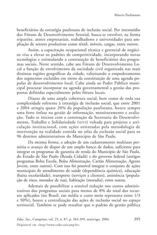 395Educ. Soc., Campinas, vol. 25, n. 87, p. 383-399, maio/ago. 2004
Disponível em <http://www.cedes.unicamp.br>
Marcio Pochmann
beneficiários da estratégia paulistana de inclusão social. Por intermédio
dos Fóruns de Desenvolvimento Setorial, busca-se envolver, na forma
tripartite, atores empresariais, trabalhadores e universidades para am-
pliação de setores produtivos como têxtil, móveis, cargas, entre outros.
Assim, a capacitação ocupacional técnica e gerencial de negóci-
os visa a elevar os padrões de competitividade, incorporando novas
tecnologias e estimulando a contratação de beneficiários dos progra-
mas sociais. Neste sentido, cabe aos Fóruns de Desenvolvimento Lo-
cal a função de envolvimento da sociedade civil organizada nas mais
distintas regiões geográficas da cidade, valorizando o empoderamento
dos segmentos excluídos em torno da constituição de uma agenda po-
pular de desenvolvimento local. Cabe ainda ao Poder Público muni-
cipal procurar incorporar na agenda governamental a gestão das pro-
postas definidas especialmente pelos fóruns locais.
Diante de uma ampla cobertura social, bem como de toda sua
complexidade referente à estratégia de inclusão social, que entre 2001
e 2004 atingiu quase 20% da população paulistana, houve sempre
uma forte ênfase na gestão de informação, monitoramento e avalia-
ção. Tudo se iniciou com a construção da Secretaria do Desenvolvi-
mento, Trabalho e Solidariedade (SDTS) voltada para projetos e arti-
culação institucional, com ações orientadas pela metodologia de
intervenção na realidade contida no atlas da exclusão social para os
96 distritos administrativos do Município de São Paulo.
Da mesma forma, a adoção de um cadastramento multiuso per-
mitiu o avanço de dispor de um amplo banco de dados, suficiente para
integrar os programas de garantia de renda do Município de São Paulo,
do Estado de São Paulo (Renda Cidadã) e do governo federal (antigos
programas Bolsa Escola, Bolsa Alimentação, Cartão Alimentação, Agente
Jovem, entre outros). Com isso foi possível integrar o conjunto de ações
municipais de atendimento de saúde (dependência química), educação
(baixa escolaridade), transporte (serviços a clientes), assistência (popula-
ção de risco, morador de rua), habitação (moradia), entre outras.
Ademais de possibilitar a sensível redução nos custos adminis-
trativos dos programas sociais para menos de 8% do total dos recur-
sos aplicados (no Brasil, em média o custo meio representa entre 1/3
e 50%), houve a centralização das ações de inclusão social no espaço
territorial. Também se pode ressaltar que o padrão de gestão pública
 