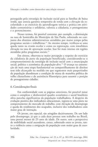 396 Educ. Soc., Campinas, vol. 25, n. 87, p. 383-399, maio/ago. 2004
Disponível em <http://www.cedes.unicamp.br>
Educação e trabalho: como desenvolver uma relação virtuosa?
perseguido pela estratégia de inclusão social para as famílias de baixa
renda, que associa garantia temporária de renda com a elevação da es-
colaridade e ao exercício da aprendizagem teórica e prática em ativi-
dades comunitárias e solidárias, valoriza a cidadania, o protagonismo
e o pertencimento.
Nesses termos, foi possível constatar, por exemplo, a diminuição
na taxa de homicídio do Município de São Paulo, sobretudo no con-
junto dos distritos administrativos atendidos por maior tempo pelos
programas sociais e trabalhistas.12
Ao mesmo tempo, verificou-se uma
queda tanto na evasão escolar e como na reprovação, com simultânea
elevação na taxa de aprovação escolar. Isso foi mais intenso em regiões
atendidas pelos programas sociais.13
Em síntese, observou-se maior percepção a respeito do exercício
da cidadania de parte da população beneficiada, considerando-se o
comprometimento da estratégia de inclusão social com a emancipação
social, política e econômica da população-alvo.14
O avanço na constru-
ção de mais uma etapa fundamental no compartilhamento de direitos
tem sido alcançado na medida em que segmentos mais pauperizados
da população abandonam a condição de massa de manobra política do
velho clientelismo e da assistência filantrópica para assumir a posição
de protagonismo cidadão.
6. Considerações finais
Em conformidade com as páginas anteriores, foi possível notar
como o complexo e desfavorável quadro econômico e social brasileiro
afeta parcelas significativas da população trabalhadora. A despeito da
evolução positiva dos indicadores educacionais, registra-se uma piora no
comportamento do mercado de trabalho, com elevação do desemprego
e queda do rendimento dos ocupados, inclusive dos trabalhadores com
maior grau de instrução.
Os jovens, em especial, são atingidos decisivamente. De um lado
pelo desemprego, já que a cada duas pessoas sem trabalho no Brasil,
uma possui menos de 25 anos de idade. De outro, sem a perspectiva
de mobilidade social ascendente, cresce, sobretudo entre os jovens, tan-
to a violência como a emigração da população com maior grau de esco-
laridade.
 