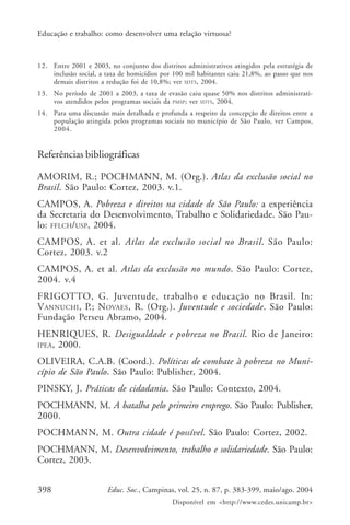 398 Educ. Soc., Campinas, vol. 25, n. 87, p. 383-399, maio/ago. 2004
Disponível em <http://www.cedes.unicamp.br>
Educação e trabalho: como desenvolver uma relação virtuosa?
12. Entre 2001 e 2003, no conjunto dos distritos administrativos atingidos pela estratégia de
inclusão social, a taxa de homicídios por 100 mil habitantes caiu 21,8%, ao passo que nos
demais distritos a redução foi de 10,8%; ver SDTS, 2004.
13. No período de 2001 a 2003, a taxa de evasão caiu quase 50% nos distritos administrati-
vos atendidos pelos programas sociais da PMSP; ver SDTS, 2004.
14. Para uma discussão mais detalhada e profunda a respeito da concepção de direitos entre a
população atingida pelos programas sociais no município de São Paulo, ver Campos,
2004.
Referências bibliográficas
AMORIM, R.; POCHMANN, M. (Org.). Atlas da exclusão social no
Brasil. São Paulo: Cortez, 2003. v.1.
CAMPOS, A. Pobreza e direitos na cidade de São Paulo: a experiência
da Secretaria do Desenvolvimento, Trabalho e Solidariedade. São Pau-
lo: FFLCH/USP, 2004.
CAMPOS, A. et al. Atlas da exclusão social no Brasil. São Paulo:
Cortez, 2003. v.2
CAMPOS, A. et al. Atlas da exclusão no mundo. São Paulo: Cortez,
2004. v.4
FRIGOTTO, G. Juventude, trabalho e educação no Brasil. In:
VANNUCHI, P.; NOVAES, R. (Org.). Juventude e sociedade. São Paulo:
Fundação Perseu Abramo, 2004.
HENRIQUES, R. Desigualdade e pobreza no Brasil. Rio de Janeiro:
IPEA, 2000.
OLIVEIRA, C.A.B. (Coord.). Políticas de combate à pobreza no Muni-
cípio de São Paulo. São Paulo: Publisher, 2004.
PINSKY, J. Práticas de cidadania. São Paulo: Contexto, 2004.
POCHMANN, M. A batalha pelo primeiro emprego. São Paulo: Publisher,
2000.
POCHMANN, M. Outra cidade é possível. São Paulo: Cortez, 2002.
POCHMANN, M. Desenvolvimento, trabalho e solidariedade. São Paulo:
Cortez, 2003.
 
