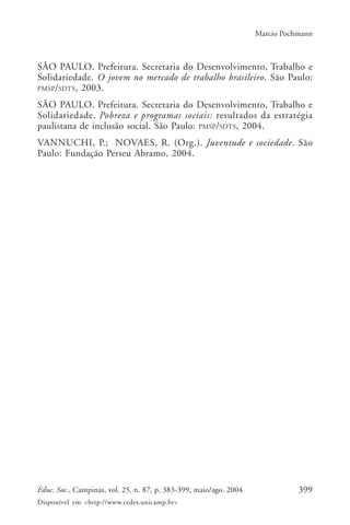 399Educ. Soc., Campinas, vol. 25, n. 87, p. 383-399, maio/ago. 2004
Disponível em <http://www.cedes.unicamp.br>
Marcio Pochmann
SÃO PAULO. Prefeitura. Secretaria do Desenvolvimento, Trabalho e
Solidariedade. O jovem no mercado de trabalho brasileiro. São Paulo:
PMSP/SDTS, 2003.
SÃO PAULO. Prefeitura. Secretaria do Desenvolvimento, Trabalho e
Solidariedade. Pobreza e programas sociais: resultados da estratégia
paulistana de inclusão social. São Paulo: PMSP/SDTS, 2004.
VANNUCHI, P.; NOVAES, R. (Org.). Juventude e sociedade. São
Paulo: Fundação Perseu Abramo, 2004.
 