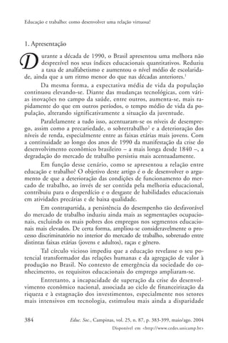 384 Educ. Soc., Campinas, vol. 25, n. 87, p. 383-399, maio/ago. 2004
Disponível em <http://www.cedes.unicamp.br>
Educação e trabalho: como desenvolver uma relação virtuosa?
1. Apresentação
urante a década de 1990, o Brasil apresentou uma melhora não
desprezível nos seus índices educacionais quantitativos. Reduziu
a taxa de analfabetismo e aumentou o nível médio de escolarida-
de, ainda que a um ritmo menor do que nas décadas anteriores.1
Da mesma forma, a expectativa média de vida da população
continuou elevando-se. Diante das mudanças tecnológicas, com vári-
as inovações no campo da saúde, entre outros, aumenta-se, mais ra-
pidamente do que em outros períodos, o tempo médio de vida da po-
pulação, alterando significativamente a situação da juventude.
Paralelamente a tudo isso, acentuaram-se os níveis de desempre-
go, assim como a precariedade, o sobretrabalho2
e a deterioração dos
níveis de renda, especialmente entre as faixas etárias mais jovens. Com
a continuidade ao longo dos anos de 1990 da manifestação da crise do
desenvolvimento econômico brasileiro – a mais longa desde 1840 –, a
degradação do mercado de trabalho persistiu mais acentuadamente.
Em função desse cenário, como se apresentou a relação entre
educação e trabalho? O objetivo deste artigo é o de desenvolver o argu-
mento de que a deterioração das condições de funcionamento do mer-
cado de trabalho, ao invés de ser contida pela melhoria educacional,
contribuiu para o desperdício e o desgaste de habilidades educacionais
em atividades precárias e de baixa qualidade.
Em contrapartida, a persistência do desempenho tão desfavorável
do mercado de trabalho induziu ainda mais as segmentações ocupacio-
nais, excluindo os mais pobres dos empregos nos segmentos educacio-
nais mais elevados. De certa forma, ampliou-se consideravelmente o pro-
cesso discriminatório no interior do mercado de trabalho, sobretudo entre
distintas faixas etárias (jovens e adultos), raças e gênero.
Tal círculo vicioso impediu que a educação revelasse o seu po-
tencial transformador das relações humanas e da agregação de valor à
produção no Brasil. No contexto de emergência da sociedade do co-
nhecimento, os requisitos educacionais do emprego ampliaram-se.
Entretanto, a incapacidade de superação da crise do desenvol-
vimento econômico nacional, associada ao ciclo de financeirização da
riqueza e à estagnação dos investimentos, especialmente nos setores
mais intensivos em tecnologia, estimulou mais ainda a disparidade
 
