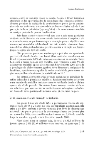 385Educ. Soc., Campinas, vol. 25, n. 87, p. 383-399, maio/ago. 2004
Disponível em <http://www.cedes.unicamp.br>
Marcio Pochmann
extrema entre os distintos níveis de renda. Assim, o Brasil terminou
afastando-se das oportunidades de assimilação das tendências potenci-
almente positivas da sociedade do conhecimento, posto que se caracte-
riza cada vez mais como uma sociedade de baixos salários voltada à ex-
portação de bens primários (agronegócios) e de consumo ostentatório
de serviços pessoais de poucas famílias ricas.
Sair deste círculo vicioso é vital para que o país possa participar
de forma mais dinâmica do novo cenário internacional e ampliar o di-
namismo interno, o que favorece que a educação passe a significar no-
vamente oportunidades redobradas de ascensão social e, não como hoje,
uma defesa, aliás profundamente precária contra a elevação do desem-
prego e a queda do nível de renda.
Não parece ser por outro motivo que o país vive um quadro de
guerra civil não declarada, com homicídios praticados anualmente no
Brasil representando 9,4% de todos os assassinatos no mundo. Tam-
bém com a massa humana sem trabalho, que representa quase 5% do
desemprego mundial, apesar de o país significar somente 2,8% de toda
a população do globo terrestre, ganhou nova dimensão a emigração de
brasileiros, especialmente aqueles de maior escolaridade, para outras na-
ções com melhores horizontes de mobilidade social.3
Em síntese, o presente artigo procura evidenciar os principais de-
safios colocados à população brasileira, fundamentalmente ao jovem
num mundo do trabalho tortuoso como o verificado desde o último
quartel do século passado. Da mesma forma trata-se também de bus-
car relacionar particularmente as variáveis como educação e trabalho,
em busca de novas políticas de inclusão social já em curso no país.
2. O jovem na crise do mercado de trabalho
Em pleno limiar do século XXI, a participação relativa do seg-
mento etário de 15 a 24 anos no total da população economicamente
ativa é de 25%, embora o jovem responda por 50% do desemprego
nacional.4
Ao passo que a taxa de desemprego aberto dos jovens gira
em torno dos 18%, a taxa média nacional esteve em 9,4% do total da
força de trabalho, segundo o IBGE (PNAD) no ano de 2001.
Além disso, nota-se também que, do total de 33,5 milhões de
jovens, apenas 38% (12,6 milhões) eram inativos, ao passo que 51%
 