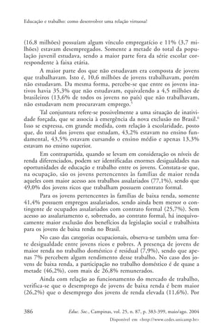 386 Educ. Soc., Campinas, vol. 25, n. 87, p. 383-399, maio/ago. 2004
Disponível em <http://www.cedes.unicamp.br>
Educação e trabalho: como desenvolver uma relação virtuosa?
(16,8 milhões) possuíam algum vínculo empregatício e 11% (3,7 mi-
lhões) estavam desempregados. Somente a metade do total da popu-
lação juvenil estudava, sendo a maior parte fora da série escolar cor-
respondente à faixa etária.
A maior parte dos que não estudavam era composta de jovens
que trabalhavam. Isto é, 10,6 milhões de jovens trabalhavam, porém
não estudavam. Da mesma forma, percebe-se que entre os jovens ina-
tivos havia 35,3% que não estudavam, equivalendo a 4,5 milhões de
brasileiros (13,6% de todos os jovens no país) que não trabalhavam,
não estudavam nem procuravam emprego.5
Tal conjuntura refere-se possivelmente a uma situação de inativi-
dade forçada, que se associa à emergência da nova exclusão no Brasil.6
Isso se expressa, em grande medida, com relação à escolaridade, posto
que, do total dos jovens que estudam, 43,2% estavam no ensino fun-
damental, 43,5% estavam cursando o ensino médio e apenas 13,3%
estavam no ensino superior.
Em contrapartida, quando se levam em consideração os níveis de
renda diferenciados, podem ser identificadas enormes desigualdades nas
oportunidades de educação e trabalho entre os jovens. Constata-se que,
na ocupação, são os jovens pertencentes às famílias de maior renda
aqueles com maior acesso aos trabalhos assalariados (77,1%), sendo que
49,0% dos jovens ricos que trabalham possuem contrato formal.
Para os jovens pertencentes às famílias de baixa renda, somente
41,4% possuem empregos assalariados, sendo ainda bem menor o con-
tingente de ocupados assalariados com contrato formal (25,7%). Sem
acesso ao assalariamento e, sobretudo, ao contrato formal, há inequivo-
camente maior exclusão dos benefícios da legislação social e trabalhista
para os jovens de baixa renda no Brasil.
No caso das categorias ocupacionais, observa-se também uma for-
te desigualdade entre jovens ricos e pobres. A presença de jovens de
maior renda no trabalho doméstico é residual (7,9%), sendo que ape-
nas 7% percebem algum rendimento desse trabalho. No caso dos jo-
vens de baixa renda, a participação no trabalho doméstico é de quase a
metade (46,2%), com mais de 26,8% remunerados.
Ainda com relação ao funcionamento do mercado de trabalho,
verifica-se que o desemprego de jovens de baixa renda é bem maior
(26,2%) que o desemprego dos jovens de renda elevada (11,6%). Por
 