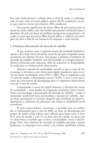 387Educ. Soc., Campinas, vol. 25, n. 87, p. 383-399, maio/ago. 2004
Disponível em <http://www.cedes.unicamp.br>
Marcio Pochmann
fim, cabe ainda destacar a relação entre o nível de renda e a educação,
uma vez que, entre os jovens pobres, apenas 38,1% estudavam, ao pas-
so que, entre os jovens ricos inativos, 80% estudavam.
Para parcela significativa de jovens filhos de pais pertencentes às
classes de renda média e alta tem havido uma pressão considerável para o
abandono do país em busca de melhores perspectivas ocupacionais e de
renda, ao passo que aos jovens filhos de pais pobres a violência tem emer-
gido em meio à falta de um horizonte de ocupação e renda decente.
3. Dinâmica educacional e do mercado de trabalho
O que acontece com o segmento jovem da sociedade brasileira é
apenas a face mais visível do drama social de um país estagnado econo-
micamente nos últimos 24 anos. Isso porque a dinâmica excludente do
mercado de trabalho brasileiro vem deteriorando as vantagens potenci-
almente oferecidas pela educação, além de aumentar as desigualdades
de renda para os mesmos níveis educacionais.
Quanto à questão da escolaridade, percebe-se que as taxas de de-
semprego se elevaram a um ritmo mais rápido justamente para os ní-
veis de maior escolaridade entre 1992 e 2002. Para os segmentos com
14 anos de estudo, a desocupação cresceu 76,9%, 3 vezes a mais que o
ritmo de crescimento do desemprego para os segmentos educacionais
com até 3 anos de estudo.
Contrariando a teoria do capital humano, a elevação dos níveis
de escolaridade – num quadro de estagnação econômica, baixo investi-
mento em tecnologia e precarização do mercado de trabalho – acaba se
mostrando insuficiente para potencializar a geração de trabalho. Ape-
sar disso, prosseguem as vertentes daqueles que acreditam no papel in-
dependente e autônomo da educação com relação à mobilidade social
ascendente.7
O mais surpreendente, entretanto, é perceber que, se analisa-
das as informações para o ano de 2002, as taxas de desemprego nos
grupos de maior renda sofrem uma inflexão para baixo entre a faixa
de 9 anos de estudo e a de 15 ou mais anos de estudo, ao passo que
na classe baixa, à medida que se eleva a escolaridade, cresce o desem-
prego. Ora, num contexto de mercado de trabalho apertado e pouco
dinâmico, os empregos mais nobres e de melhor qualidade acabam
 
