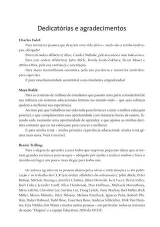 Dedicatórias e agradecimentos
Charles Fadel:
Para inúmeras pessoas que desejam uma vida plena – vocês são a minha motiva-
ção, obrigado!
Para (em ordem alfabética) Aline, Carole e Nathalie, pelo seu amor e com todo o meu.
Para (em ordem alfabética) John Abele, Randa Grob-Zakhary, Henri Moser e
Attilio Oliva, pela sua confiança e orientação.
Para meus maravilhosos coautores, pela sua paciência e inúmeras contribui-
ções especiais.
E para uma humanidade sustentável com estudantes empoderados!
Maya Bialik:
Para as centenas de milhões de estudantes que passam uma parte considerável de
sua infância em sistemas educacionais formais no mundo todo – que seus esforços
ajudem a melhorar sua experiência.
Ao meu pai, que trabalhou sua vida toda para fornecer a mim a melhor educação
possível, e que complementou essa oportunidade com inúmeras horas de ensino, fa-
zendo cada momento uma oportunidade de aprender, e que apoiou as minhas deci-
sões contanto que eu me esforçasse para crescer e melhorar.
E para minha irmã – minha primeira experiência educacional, minha irmã gê-
mea mais nova. Você é incrível.
Bernie Trilling:
Para a alegria de aprender e para todos que inspiram pequenas ideias que se tor-
nam grandes aventuras para sempre – obrigado por ajudar a realizar sonhos e fazer o
mundo um lugar um pouco mais alegre para todos nós.
Os autores agradecem às pessoas abaixo pelas ideias e contribuições a esta publi-
cação e ao trabalho do CCR (em ordem alfabética do sobrenome): John Abele, Peter
Bishop, Michele Bruniges, Jennifer Chidsey, Jillian Darwish, Keri Facer, Devin Fidler,
Kurt Fisher, Jennifer Groff, Ellen Hambrook, Dan Hoffman, Michaela Horvathova,
Myra LalDin, Christine Lee, SaeYun Lee, Doug Lynch, Tony Mackay, Riel Miller, Rick
Miller, Marco Morales, Peter Nilsson, Melissa Panchuck, Ignacio Peña, Robert Plo-
tkin, Didier Raboud, Todd Rose, Courtney Ross, Andreas Schleicher, Dirk Van Dam-
me, Erja Vitikka, Jim Wynn e muitas outras pessoas – em particular, todos os revisores
da seção “Elogios”, e a equipe Education 2030 da OCDE.
 