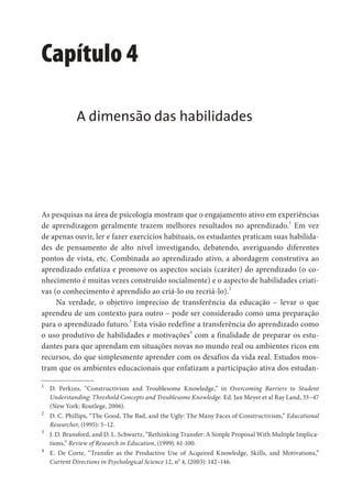 Capítulo 4
A dimensão das habilidades
As pesquisas na área de psicologia mostram que o engajamento ativo em experiências
de aprendizagem geralmente trazem melhores resultados no aprendizado.
1
Em vez
de apenas ouvir, ler e fazer exercícios habituais, os estudantes praticam suas habilida-
des de pensamento de alto nível investigando, debatendo, averiguando diferentes
pontos de vista, etc. Combinada ao aprendizado ativo, a abordagem construtiva ao
aprendizado enfatiza e promove os aspectos sociais (caráter) do aprendizado (o co-
nhecimento é muitas vezes construído socialmente) e o aspecto de habilidades criati-
vas (o conhecimento é aprendido ao criá-lo ou recriá-lo).2
Na verdade, o objetivo impreciso de transferência da educação – levar o que
aprendeu de um contexto para outro – pode ser considerado como uma preparação
para o aprendizado futuro.3
Esta visão redefine a transferência do aprendizado como
o uso produtivo de habilidades e motivações
4
com a finalidade de preparar os estu-
dantes para que aprendam em situações novas no mundo real ou ambientes ricos em
recursos, do que simplesmente aprender com os desafios da vida real. Estudos mos-
tram que os ambientes educacionais que enfatizam a participação ativa dos estudan-
1
D. Perkins, “Constructivism and Troublesome Knowledge,” in Overcoming Barriers to Student
Understanding: Threshold Concepts and Troublesome Knowledge. Ed. Jan Meyer et al Ray Land, 33–47
(New York: Routlege, 2006).
2
D. C. Phillips, “The Good, The Bad, and the Ugly: The Many Faces of Constructivism,” Educational
Researcher, (1995): 5–12.
3
J. D. Bransford, and D. L. Schwartz, “Rethinking Transfer: A Simple Proposal With Multiple Implica-
tions,” Review of Research in Education, (1999). 61-100.
4
E. De Corte, “Transfer as the Productive Use of Acquired Knowledge, Skills, and Motivations,”
Current Directions in Psychological Science 12, no
4, (2003): 142–146.
 