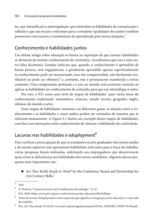 100 Educação em quatro dimensões
tes, que intensificam a autorregulação, que estimulam as habilidades de comunicação e
reflexão e que são sociais e relevantes para o estudante (qualidades do caráter) também
promovem com sucesso a transferência do aprendizado para novas situações.5
Conhecimento e habilidades juntos
Um debate antigo sobre educação se baseia na suposição de que ensinar habilidades
se distancia de ensinar conhecimento de conteúdos. Acreditamos que esta é uma ou-
tra falsa dicotomia. Estudos indicam que, quando o conhecimento é aprendido de
forma passiva, sem engajamento, é geralmente aprendido apenas superficialmente
(o conhecimento pode ser memorizado, mas não compreendido, não facilmente reu-
tilizável ou pode ser efêmero)6
e, portanto, não é prontamente transferido a novos
contextos. Uma compreensão profunda e o uso no mundo real ocorrerão somente ao
aplicar as habilidades no conhecimento de conteúdo, para que um intensifique o outro.
Por isso, o P21 criou uma série de mapas de habilidades7
para várias áreas do
conhecimento tradicional: matemática, ciências, estudo sociais, geografia, inglês,
idiomas do mundo e artes.
Esses mapas de habilidades mostram, em diferentes graus, as relações entre o co-
nhecimento e as habilidades e como ambos podem ser ensinados de maneira que se
reforcem mutuamente. A Figura 4.1 ilustra um exemplo desses mapas de habilidades,
com foco nas interseções entre conhecimento de ciências e habilidades de criatividade.
Lacunas nas habilidades e eduployment
8
Para verificar a preocupação de que os estudantes recém-graduados (do ensino médio
e do ensino superior) não apresentam habilidades relevantes para a força de trabalho,
várias pesquisas foram realizadas, solicitando aos empregadores que descrevessem
quais eram as deficiências nas habilidades dos novos candidatos. Algumas dessas pes-
quisas mais importantes são:
Are They Really Ready to Work? by the Conference Board and Partnership for
21st Century Skills.
9
5
Ibid.
6
D. Perkins, “Constructivism and Troublesome Knowledge,” 33-47.
7
P21, Skills Maps, www.p21.org/our-work/resources/for-educators#SkillsMaps.
8
Nota do revisor: Eduployment é uma expressão que significa a integração entre educação e o mercado
de trabalho.
9
P21, Are They Ready To Work?, www.p21.org/storage/documents/FINAL_REPORT_PDF09-29-06.pdf.
 