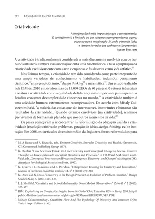 104 Educação em quatro dimensões
Criatividade
A imaginação é mais importante que o conhecimento.
O conhecimento é limitado ao que sabemos e compreendemos agora,
ao passo que a imaginação circunda o mundo todo,
e sempre haverá o que conhecer e compreender.
Albert Einstein
A criatividade é tradicionalmente considerada a mais diretamente envolvida com os tra-
balhos artísticos. Embora essa associação tenha uma base histórica, a falsa equiparação da
criatividade exclusivamente com a arte é enganosa e foi descrita como viés artístico.15
Nos últimos tempos, a criatividade tem sido considerada como parte integrante de
uma ampla variedade de conhecimentos e habilidades, incluindo: pensamento
científico,16
empreendedorismo,
17
design thinking
18
e matemática
19
. Um estudo realizado
pela IBM em 2010 entrevistou mais de 15.000 CEOs de 60 países e 33 setores industriais
e relatou a criatividade como a qualidade de liderança mais importante para superar os
desafios crescentes de complexidade e incerteza no mundo.20
A criatividade também é
uma atividade humana extremamente recompensadora. De acordo com Mihaly Csi-
kszentmihalyi, “a maioria das coisas que são interessantes, importantes e humanas são
resultados da criatividade... Quando estamos envolvidos [na criatividade], sentimos
que vivemos de forma mais plena do que nos outros momentos da vida”.21
Os países começaram a se concentrar na reformulação da educação usando a cria-
tividade (resolução criativa de problemas, geração de ideias, design thinking, etc.) e ino-
vação. Em 2008, os currículos do ensino médio da Inglaterra foram reformulados para
15
M. A Runco and R. Richards, eds., Eminent Creativity, Everyday Creativity, and Health. (Greenwich,
CT: Greenwood Publishing Group 1997).
16
K. Dunbar, “How Scientists Think: On-Line Creativity and Conceptual Change in Science. Creative
Thought: An Investigation of Conceptual Structures and Processes,” in T.B. Ward, S.M. Smith and J.
Vaid, eds., Conceptual Structures and Processes: Emergence, Discovery , and Change (Washington D.C:
American Psychological Association Press, 1997).
17
K. K Sarri, I. L. Bakouros, and E. Petridou, “Entrepreneur Training for Creativity and Innovation,”
Journal of European Industrial Training 34, n
o
3 (2010): 270-288.
18
K. Dorst and N.Cross, “Creativity in the Design Process: Co-Evolution of Problem–Solution,” Design
Studies 22, no 5, (2001): 425-437.
19
L. J. Sheffield, “Creativity and School Mathematics: Some Modest Observations,” Zdm 45 n
o
2 (2013):
325-332.
20
IBM, Capitalizing on Complexity: Insights from the Global Chief Executive Officer Study, 2010, http://
public.dhe.ibm.com/common/ssi/ecm/gb/en/gbe03297usen/GBE03297USEN.PDF.
21
Mihaly Csikszentmihalyi, Creativity: Flow And The Psychology Of Discovery And Invention (New
York: HarperCollins, 1997).
 