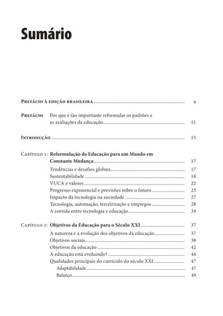 Sumário
Sumário
Prefácio à edição brasileira........................................................................... 9
Prefácio Por que é tão importante reformular os padrões e
as avaliações da educação................................................................... 11
Introdução .............................................................................................................. 15
Capítulo 1: Reformulação da Educação para um Mundo em
Constante Mudança........................................................................... 17
Tendências e desafios globais............................................................. 17
Sustentabilidade .................................................................................. 18
VUCA e valores................................................................................... 22
Progresso exponencial e previsões sobre o futuro........................... 23
Impacto da tecnologia na sociedade ................................................. 27
Tecnologia, automação, terceirização e empregos ........................... 28
A corrida entre tecnologia e educação.............................................. 34
Capítulo 2: Objetivos da Educação para o Século XXI .................................... 37
A natureza e a evolução dos objetivos da educação......................... 37
Objetivos sociais.................................................................................. 38
Objetivos da educação........................................................................ 42
A educação está evoluindo? ............................................................... 44
Qualidades principais do currículo do século XXI ......................... 47
Adaptabilidade......................................................................................... 47
Balanço...................................................................................................... 49
 