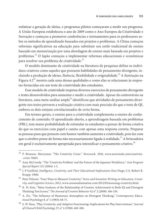 A dimensão das habilidades 105
enfatizar a geração de ideias, e programas pilotos começaram a medir seu progresso.
A União Europeia estabeleceu o ano de 2009 como o Ano Europeu da Criatividade e
Inovação e começou a promover conferências e treinamentos para os professores so-
bre os métodos de aprendizado baseados em projetos e problemas. A China começou
reformas significativas na educação para substituir seu estilo tradicional de ensino
baseado em memorização por uma abordagem de ensino mais baseada em projetos e
problemas.
22
O Japão começou a implementar reformas educacionais e econômicas
para resolver seu problema de criatividade.
23
O modelo dominante de criatividade na literatura de pesquisas define os indiví-
duos criativos como aqueles que possuem habilidades de pensamento divergente, in-
cluindo a produção de ideias, fluência, flexibilidade e originalidade.
24
A ilustração na
Figura 4.2
25
mostra cada uma dessas qualidades e como elas se relacionam às respos-
tas fornecidas em um teste de criatividade dos estudantes.
Esse modelo de criatividade inspirou diversos exercícios de pensamento divergente
e testes desenvolvidos para aumentar e medir a criatividade. Apesar da controvérsia na
literatura, uma meta-análise ampla
26
identificou que atividades de pensamento diver-
gente nos testes preveem a realização criativa com mais precisão do que o teste de QI,
embora os dois estejam correlacionados de certa forma.
Em termos gerais, o ensino para a criatividade complementa o ensino do conhe-
cimento de conteúdo. O aprendizado aberto, a aprendizagem baseada em problemas
(PBL), tem maior probabilidade de estimular os estudantes a pensar de forma criativa
do que os exercícios com papel e caneta com apenas uma resposta correta. Preparar
as pessoas para que pensem com humor também aumenta a criatividade, pois faz com
que o cérebro pense de forma não necessariamente ligada à realidade.
27
A brincadeira
em geral é exclusivamente apropriada para intensificar o pensamento criativo.
28
22
P. Bronson, Merryman, “The Creativity Crisis.” Newsweek, 2010, www.newsweek.com/creativity-
-crisis-74665.
23
Amy McCreedy, “The ‘Creativity Problem’ and the Future of the Japanese Workforce,” Asia Program
Special Report 121 (2004): 1-3.
24
J. P Guilford, Intelligence, Creativity, and Their Educational Implications (San Diego, CA: Robert R.
Knapp, 1968).
25
Peter Nilsson, “Four Ways to Measure Creativity,” Sense and Sensation Writing on Education, Creati-
vity, and Cognitive Science, 2012, www.senseandsensation.com/2012/03/assessing-creativity.html.
26
K. H. Kim, “Meta-Analyses of the Relationship of Creative Achievement to Both IQ and Divergent
Thinking Test Scores,” The Journal of Creative Behavior 42 no
2 (2008): 106-130.
27
A. Ziv, “The Influence of Humorous Atmosphere on Divergent Thinking,” Contemporary Educa-
tional Psychology 8, no
1 (1983): 68-75.
28
S. W. Russ, “Play, Creativity, and Adaptive Functioning: Implications for Play Interventions,” Journal
of Clinical Child Psychology 27, no
4 (1998): 469-480.
 