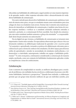 A dimensão das habilidades 111
(discutidas nas habilidades de colaboração a seguir) podem ser uma maneira importan-
te de aprender, medir e obter respostas relevantes sobre o desenvolvimento de verda-
deiras habilidades de comunicação.
Um outro método para desenvolver habilidades de comunicação autênticas é por
meio de tutoria entre pares, em que os estudantes atuam como orientadores para seus
colegas de classe ou estudantes mais jovens. Ensinar não é somente uma maneira po-
derosa de intensificar as habilidades de comunicação; é também uma forma de rece-
ber resposta imediata e verificar se o estudante orientado realmente entendeu o
material e, portanto, se a comunicação foi bem-sucedida. Esse desafio da comunica-
ção com outro estudante também aumenta o esforço do orientador37
e a responsabili-
dade desta função aumenta seu autoconceito.
38
Na era digital em que vivemos, as habilidades de comunicação se tornaram mais
importantes e muito mais variadas. Os especialistas observaram que colocar o foco no
letramento midiático na alfabetização tradicional de aprender a ler e escrever pode
“(a) aumentar o aprendizado, tornando as práticas de alfabetização relevantes para a
cultura local e para a forma de conhecer dos estudantes, (b) abrir espaço para diversos
estilos de aprendizado e atender às necessidades de estudantes multiculturais, e (c)
desenvolver a criatividade, autoexpressão, trabalho em equipe e habilidades profis-
sionais.”39
E como avançamos, continuamos considerando a comunicação de maneira
ampla e profunda, como um conjunto de habilidades fundamentais aplicadas a todas
as competências e áreas do conhecimento.
Colaboração
Com o aumento da complexidade no mundo, as melhores abordagens para a resolu-
ção de problemas com múltiplas facetas envolvem a colaboração de pessoas com dife-
rentes habilidades, históricos e perspectivas.40
Quando bem realizada, a colaboração
permite que um grupo tome decisões melhores do que um indivíduo sozinho, pois
37
C. C. Chase et al., “Teachable Agents and the Protégé Effect: Increasing the Effort Towards Learning,”
Journal of Science Education Technology 18, n
o
4 (2015): 334-352.
38
Vany Martins Franca et al., “Peer Tutoring Among Behaviorally Disordered Students: Academic and
Social Benefits to Tutor and Tutee,” Education and Treatment of Children (1990): 109-128.
39
R. Hobbs and R. Frost, “Measuring the Acquisition of Media-Literacy Skills,” Reading Research Quar-
terly 38, no
3 (2015): 330-355.
40
C. Miller and Y. Ahmad, “Collaboration and Partnership: An Effective Response to Complexity and
Fragmentation or Solution Built on Sand?” International Journal of Sociology and Social Policy 20,
no
5/6 (2000): 1-38.
 