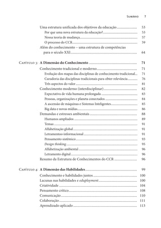 Sumário 7
Uma estrutura unificada dos objetivos da educação....................... 53
Por que uma nova estrutura da educação?........................................... 53
Nossa teoria de mudança........................................................................ 57
O processo do CCR................................................................................. 59
Além do conhecimento – uma estrutura de competências
para o século XXI............................................................................ 64
Capítulo 3: A Dimensão do Conhecimento ....................................................... 71
Conhecimento tradicional e moderno.............................................. 71
Evolução dos mapas das disciplinas de conhecimento tradicional... 71
Curadoria das disciplinas tradicionais para obter relevância............ 76
Três aspectos do valor............................................................................. 81
Conhecimento moderno (interdisciplinar)...................................... 82
Expectativa de vida humana prolongada ............................................. 83
Pessoas, organizações e planeta conectados ........................................ 84
A ascensão de máquinas e Sistemas Inteligentes................................. 85
Big data e novas mídias........................................................................... 86
Demandas e estresses ambientais ...................................................... 88
Humanos ampliados ............................................................................... 89
Temas ........................................................................................................ 91
Alfabetização global................................................................................ 91
Letramentoo informacional................................................................... 91
Pensamento sistêmico............................................................................. 93
Design thinking......................................................................................... 95
Alfabetização ambiental ......................................................................... 96
Letramento digital................................................................................... 96
Resumo da Estrutura de Conhecimentos do CCR .......................... 96
Capítulo 4: A Dimensão das Habilidades........................................................... 99
Conhecimento e habilidades juntos .................................................. 100
Lacunas nas habilidades e eduployment............................................ 100
Criatividade ......................................................................................... 104
Pensamento crítico.............................................................................. 108
Comunicação....................................................................................... 110
Colaboração......................................................................................... 111
Aprendizado aplicado......................................................................... 113
 