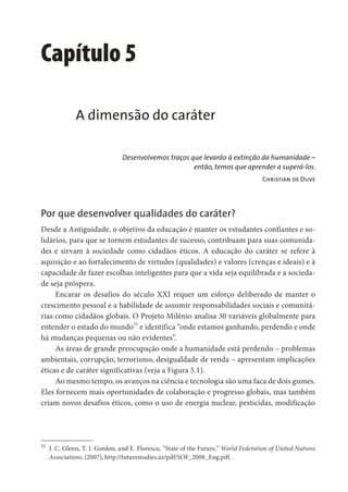 Capítulo 5
A dimensão do caráter
Desenvolvemos traços que levarão à extinção da humanidade –
então, temos que aprender a superá-los.
Christian de Duve
Por que desenvolver qualidades do caráter?
Desde a Antiguidade, o objetivo da educação é manter os estudantes confiantes e so-
lidários, para que se tornem estudantes de sucesso, contribuam para suas comunida-
des e sirvam à sociedade como cidadãos éticos. A educação do caráter se refere à
aquisição e ao fortalecimento de virtudes (qualidades) e valores (crenças e ideais) e à
capacidade de fazer escolhas inteligentes para que a vida seja equilibrada e a socieda-
de seja próspera.
Encarar os desafios do século XXI requer um esforço deliberado de manter o
crescimento pessoal e a habilidade de assumir responsabilidades sociais e comunitá-
rias como cidadãos globais. O Projeto Milênio analisa 30 variáveis globalmente para
entender o estado do mundo51
e identifica “onde estamos ganhando, perdendo e onde
há mudanças pequenas ou não evidentes”.
As áreas de grande preocupação onde a humanidade está perdendo – problemas
ambientais, corrupção, terrorismo, desigualdade de renda – apresentam implicações
éticas e de caráter significativas (veja a Figura 5.1).
Ao mesmo tempo, os avanços na ciência e tecnologia são uma faca de dois gumes.
Eles fornecem mais oportunidades de colaboração e progresso globais, mas também
criam novos desafios éticos, como o uso de energia nuclear, pesticidas, modificação
51
J. C. Glenn, T. J. Gordon, and E. Florescu, “State of the Future,” World Federation of United Nations
Associations, (2007), http://futurestudies.az/pdf/SOF_2008_Eng.pdf.
 