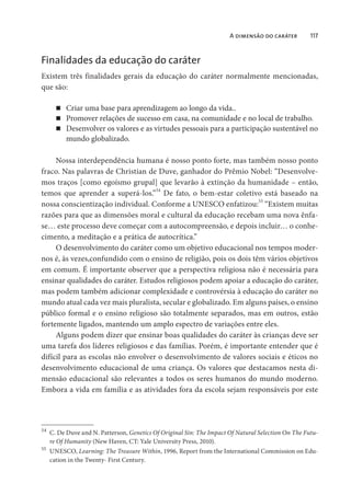 A dimensão do caráter 117
Finalidades da educação do caráter
Existem três finalidades gerais da educação do caráter normalmente mencionadas,
que são:
Criar uma base para aprendizagem ao longo da vida..
Promover relações de sucesso em casa, na comunidade e no local de trabalho.
Desenvolver os valores e as virtudes pessoais para a participação sustentável no
mundo globalizado.
Nossa interdependência humana é nosso ponto forte, mas também nosso ponto
fraco. Nas palavras de Christian de Duve, ganhador do Prêmio Nobel: “Desenvolve-
mos traços [como egoísmo grupal] que levarão à extinção da humanidade – então,
temos que aprender a superá-los.”54
De fato, o bem-estar coletivo está baseado na
nossa conscientização individual. Conforme a UNESCO enfatizou:
55
“Existem muitas
razões para que as dimensões moral e cultural da educação recebam uma nova ênfa-
se… este processo deve começar com a autocompreensão, e depois incluir… o conhe-
cimento, a meditação e a prática de autocrítica.”
O desenvolvimento do caráter como um objetivo educacional nos tempos moder-
nos é, às vezes,confundido com o ensino de religião, pois os dois têm vários objetivos
em comum. É importante observer que a perspectiva religiosa não é necessária para
ensinar qualidades do caráter. Estudos religiosos podem apoiar a educação do caráter,
mas podem também adicionar complexidade e controvérsia à educação do caráter no
mundo atual cada vez mais pluralista, secular e globalizado. Em alguns países, o ensino
público formal e o ensino religioso são totalmente separados, mas em outros, estão
fortemente ligados, mantendo um amplo espectro de variações entre eles.
Alguns podem dizer que ensinar boas qualidades do caráter às crianças deve ser
uma tarefa dos líderes religiosos e das famílias. Porém, é importante entender que é
difícil para as escolas não envolver o desenvolvimento de valores sociais e éticos no
desenvolvimento educacional de uma criança. Os valores que destacamos nesta di-
mensão educacional são relevantes a todos os seres humanos do mundo moderno.
Embora a vida em família e as atividades fora da escola sejam responsáveis por este
54
C. De Duve and N. Patterson, Genetics Of Original Sin: The Impact Of Natural Selection On The Futu-
re Of Humanity (New Haven, CT: Yale University Press, 2010).
55
UNESCO, Learning: The Treasure Within, 1996, Report from the International Commission on Edu-
cation in the Twenty- First Century.
 