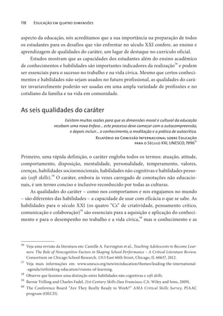 118 Educação em quatro dimensões
aspecto da educação, nós acreditamos que a sua importância na preparação de todos
os estudantes para os desafios que vão enfrentar no século XXI confere, ao ensino e
aprendizagem de qualidades do caráter, um lugar de destaque no currículo oficial.
Estudos mostram que as capacidades dos estudantes além do ensino acadêmico
de conhecimentos e habilidades são importantes indicadores da realização56
e podem
ser essenciais para o sucesso no trabalho e na vida cívica. Mesmo que certos conheci-
mentos e habilidades não sejam usados no futuro profissional, as qualidades do cará-
ter invariavelmente poderão ser usadas em uma ampla variedade de profissões e no
cotidiano da família e na vida em comunidade.
As seis qualidades do caráter
Existem muitas razões para que as dimensões moral e cultural da educação
recebam uma nova ênfase… este processo deve começar com a autocompreensão,
e depois incluir… o conhecimento, a meditação e a prática de autocrítica.
Relatório da Comissão Internacional sobre Educação
para o Século XXI, UNESCO, 199657
Primeiro, uma rápida definição, o caráter engloba todos os termos: atuação, atitude,
comportamento, disposição, mentalidade, personalidade, temperamento, valores,
crenças, habilidades socioemocionais, habilidades não cognitivas e habilidades pesso-
ais (soft skills).58
O caráter, embora às vezes carregado de conotações não educacio-
nais, é um termo conciso e inclusivo reconhecido por todas as culturas.
As qualidades do caráter – como nos comportamos e nos engajamos no mundo
– são diferentes das habilidades – a capacidade de usar com eficácia o que se sabe. As
habilidades para o século XXI (os quatro “Cs” de criatividade, pensamento crítico,
comunicação e colaboração)59
são essenciais para a aquisição e aplicação do conheci-
mento e para o desempenho no trabalho e a vida cívica,
60
mas o conhecimento e as
56
Veja uma revisão da literatura em: Camille A. Farrington et al., Teaching Adolescents to Become Lear-
ners: The Role of Noncognitive Factors in Shaping School Performance – A Critical Literature Review.
Consortium on Chicago School Research. 1313 East 60th Street, Chicago, IL 60637, 2012.
57
Veja mais informações em: www.unesco.org/new/en/education/themes/leading-the-international-
-agenda/rethinking-education/visions-of-learning.
58
Observe que fazemos uma distinção entre habilidades não cognitivas e soft skills.
59
Bernie Trilling and Charles Fadel, 21st Century Skills (San Francisco, CA: Wiley and Sons, 2009).
60
The Conference Board “Are They Really Ready to Work?” AMA Critical Skills Survey, PIAAC
program (OECD).
 
