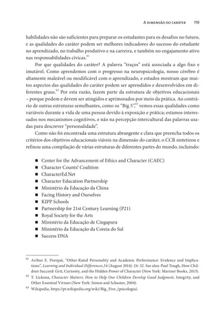A dimensão do caráter 119
habilidades não são suficientes para preparar os estudantes para os desafios no futuro,
e as qualidades do caráter podem ser melhores indicadores do sucesso do estudante
no aprendizado, no trabalho produtivo e na carreira, e também no engajamento ativo
nas responsabilidades cívicas.61
Por que qualidades do caráter? A palavra “traços” está associada a algo fixo e
imutável. Como aprendemos com o progresso na neuropsicologia, nosso cérebro é
altamente maleável ou modificável com o aprendizado, e estudos mostram que mui-
tos aspectos das qualidades do caráter podem ser aprendidos e desenvolvidos em di-
ferentes graus.62
Por esta razão, fazem parte da estrutura de objetivos educacionais
– porque podem e devem ser atingidos e aprimorados por meio da prática. Ao contrá-
rio de outras estruturas semelhantes, como os “Big 5”,63
vemos essas qualidades como
variáveis durante a vida de uma pessoa devido à exposição e prática; estamos interes-
sados nos mecanismos cognitivos, e não na percepção intercultural das palavras usa-
das para descrever “personalidade”.
Como não foi encontrada uma estrutura abrangente e clara que preencha todos os
critérios dos objetivos educacionais viáveis na dimensão do caráter, o CCR sintetizou e
refinou uma compilação de várias estruturas de diferentes partes do mundo, incluindo:
Center for the Advancement of Ethics and Character (CAEC)
Character Counts! Coalition
CharacterEd.Net
Character Education Partnership
Ministério da Educação da China
Facing History and Ourselves
KIPP Schools
Partnership for 21st Century Learning (P21)
Royal Society for the Arts
Ministério da Educação de Cingapura
Ministério da Educação da Coreia do Sul
Success DNA
61
Arthur E. Poropat, “Other-Rated Personality and Academic Performance: Evidence and Implica-
tions”, Learning and Individual Differences,34 (August 2014): 24–32. See also: Paul Tough, How Chil-
dren Succeed: Grit, Curiosity, and the Hidden Power of Character (New York: Mariner Books, 2013).
62
T. Lickona, Character Matters: How to Help Our Children Develop Good Judgment, Integrity, and
Other Essential Virtues (New York: Simon and Schuster, 2004).
63
Wikipedia, https://pt.wikipedia.org/wiki/Big_Five_(psicologia).
 