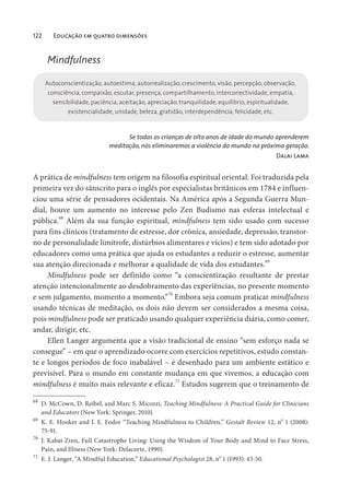 122 Educação em quatro dimensões
Mindfulness
Autoconscientização, autoestima, autorrealização, crescimento, visão, percepção, observação,
consciência, compaixão, escutar, presença, compartilhamento, interconectividade, empatia,
sensibilidade, paciência, aceitação, apreciação, tranquilidade, equilíbrio, espiritualidade,
existencialidade, unidade, beleza, gratidão, interdependência, felicidade, etc.
Se todas as crianças de oito anos de idade do mundo aprenderem
meditação, nós eliminaremos a violência do mundo na próxima geração.
Dalai Lama
A prática de mindfulness tem origem na filosofia espiritual oriental. Foi traduzida pela
primeira vez do sânscrito para o inglês por especialistas britânicos em 1784 e influen-
ciou uma série de pensadores ocidentais. Na América após a Segunda Guerra Mun-
dial, houve um aumento no interesse pelo Zen Budismo nas esferas intelectual e
pública.68
Além da sua função espiritual, mindfulness tem sido usado com sucesso
para fins clínicos (tratamento de estresse, dor crônica, ansiedade, depressão, transtor-
no de personalidade limítrofe, distúrbios alimentares e vícios) e tem sido adotado por
educadores como uma prática que ajuda os estudantes a reduzir o estresse, aumentar
sua atenção direcionada e melhorar a qualidade de vida dos estudantes.69
Mindfulness pode ser definido como “a conscientização resultante de prestar
atenção intencionalmente ao desdobramento das experiências, no presente momento
e sem julgamento, momento a momento.”70
Embora seja comum praticar mindfulness
usando técnicas de meditação, os dois não devem ser considerados a mesma coisa,
pois mindfulness pode ser praticado usando qualquer experiência diária, como comer,
andar, dirigir, etc.
Ellen Langer argumenta que a visão tradicional de ensino “sem esforço nada se
consegue” – em que o aprendizado ocorre com exercícios repetitivos, estudo constan-
te e longos períodos de foco inabalável – é desenhado para um ambiente estático e
previsível. Para o mundo em constante mudança em que vivemos, a educação com
mindfulness é muito mais relevante e eficaz.71
Estudos sugerem que o treinamento de
68
D. McCown, D. Reibel, and Marc S. Micozzi, Teaching Mindfulness: A Practical Guide for Clinicians
and Educators (New York: Springer, 2010).
69
K. E. Hooker and I. E. Fodor “Teaching Mindfulness to Children,” Gestalt Review 12, n
o
1 (2008):
75-91.
70
J. Kabat-Zinn, Full Catastrophe Living: Using the Wisdom of Your Body and Mind to Face Stress,
Pain, and Illness (New York: Delacorte, 1990).
71
E. J. Langer, “A Mindful Education,” Educational Psychologist 28, n
o
1 (1993): 43-50.
 
