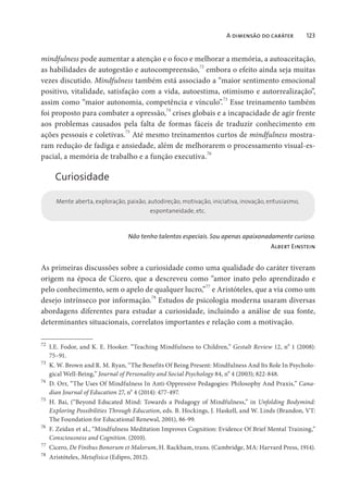 A dimensão do caráter 123
mindfulness pode aumentar a atenção e o foco e melhorar a memória, a autoaceitação,
as habilidades de autogestão e autocompreensão,
72
embora o efeito ainda seja muitas
vezes discutido. Mindfulness também está associado a “maior sentimento emocional
positivo, vitalidade, satisfação com a vida, autoestima, otimismo e autorrealização”,
assim como “maior autonomia, competência e vínculo”.73
Esse treinamento também
foi proposto para combater a opressão,
74
crises globais e a incapacidade de agir frente
aos problemas causados pela falta de formas fáceis de traduzir conhecimento em
ações pessoais e coletivas.75
Até mesmo treinamentos curtos de mindfulness mostra-
ram redução de fadiga e ansiedade, além de melhorarem o processamento visual-es-
pacial, a memória de trabalho e a função executiva.76
Curiosidade
Mente aberta, exploração, paixão, autodireção, motivação, iniciativa, inovação, entusiasmo,
espontaneidade, etc.
Não tenho talentos especiais. Sou apenas apaixonadamente curioso.
Albert Einstein
As primeiras discussões sobre a curiosidade como uma qualidade do caráter tiveram
origem na época de Cícero, que a descreveu como “amor inato pelo aprendizado e
pelo conhecimento, sem o apelo de qualquer lucro,”77
e Aristóteles, que a via como um
desejo intrínseco por informação.
78
Estudos de psicologia moderna usaram diversas
abordagens diferentes para estudar a curiosidade, incluindo a análise de sua fonte,
determinantes situacionais, correlatos importantes e relação com a motivação.
72
I.E. Fodor, and K. E. Hooker. “Teaching Mindfulness to Children,” Gestalt Review 12, n
o
1 (2008):
75–91.
73
K. W. Brown and R. M. Ryan, “The Benefits Of Being Present: Mindfulness And Its Role In Psycholo-
gical Well-Being,” Journal of Personality and Social Psychology 84, n
o
4 (2003); 822-848.
74
D. Orr, “The Uses Of Mindfulness In Anti-Oppressive Pedagogies: Philosophy And Praxis,” Cana-
dian Journal of Education 27, n
o
4 (2014): 477-497.
75
H. Bai, (“Beyond Educated Mind: Towards a Pedagogy of Mindfulness,” in Unfolding Bodymind:
Exploring Possibilities Through Education, eds. B. Hockings, J. Haskell, and W. Linds (Brandon, VT:
The Foundation for Educational Renewal, 2001), 86-99.
76
F. Zeidan et al., “Mindfulness Meditation Improves Cognition: Evidence Of Brief Mental Training,”
Consciousness and Cognition. (2010).
77
Cicero, De Finibus Bonorum et Malorum, H. Rackham, trans. (Cambridge, MA: Harvard Press, 1914).
78
Aristóteles, Metafísica (Edipro, 2012).
 