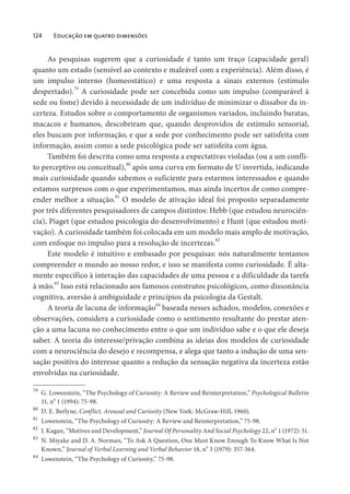 124 Educação em quatro dimensões
As pesquisas sugerem que a curiosidade é tanto um traço (capacidade geral)
quanto um estado (sensível ao contexto e maleável com a experiência). Além disso, é
um impulso interno (homeostático) e uma resposta a sinais externos (estímulo
despertado).79
A curiosidade pode ser concebida como um impulso (comparável à
sede ou fome) devido à necessidade de um indivíduo de minimizar o dissabor da in-
certeza. Estudos sobre o comportamento de organismos variados, incluindo baratas,
macacos e humanos, descobriram que, quando desprovidos de estímulo sensorial,
eles buscam por informação, e que a sede por conhecimento pode ser satisfeita com
informação, assim como a sede psicológica pode ser satisfeita com água.
Também foi descrita como uma resposta a expectativas violadas (ou a um confli-
to perceptivo ou conceitual),80
após uma curva em formato de U invertida, indicando
mais curiosidade quando sabemos o suficiente para estarmos interessados e quando
estamos surpresos com o que experimentamos, mas ainda incertos de como compre-
ender melhor a situação.81
O modelo de ativação ideal foi proposto separadamente
por três diferentes pesquisadores de campos distintos: Hebb (que estudou neurociên-
cia), Piaget (que estudou psicologia do desenvolvimento) e Hunt (que estudou moti-
vação). A curiosidade também foi colocada em um modelo mais amplo de motivação,
com enfoque no impulso para a resolução de incertezas.82
Este modelo é intuitivo e embasado por pesquisas: nós naturalmente tentamos
compreender o mundo ao nosso redor, e isso se manifesta como curiosidade. É alta-
mente específico à interação das capacidades de uma pessoa e a dificuldade da tarefa
à mão.83
Isso está relacionado aos famosos construtos psicológicos, como dissonância
cognitiva, aversão à ambiguidade e princípios da psicologia da Gestalt.
A teoria de lacuna de informação84
baseada nesses achados, modelos, conexões e
observações, considera a curiosidade como o sentimento resultante do prestar aten-
ção a uma lacuna no conhecimento entre o que um indivíduo sabe e o que ele deseja
saber. A teoria do interesse/privação combina as ideias dos modelos de curiosidade
com a neurociência do desejo e recompensa, e alega que tanto a indução de uma sen-
sação positiva do interesse quanto a redução da sensação negativa da incerteza estão
envolvidas na curiosidade.
79
G. Lowenstein, “The Psychology of Curiosity: A Review and Reinterpretation,” Psychological Bulletin
11, n
o
1 (1994): 75-98.
80
D. E. Berlyne, Conflict, Arousal and Curiosity (New York: McGraw-Hill, 1960).
81
Lowenstein, “The Psychology of Curiosity: A Review and Reinterpretation,” 75-98.
82
J. Kagan, “Motives and Development,” Journal Of Personality And Social Psychology 22, n
o
1 (1972): 51.
83
N. Miyake and D. A. Norman, “To Ask A Question, One Must Know Enough To Know What Is Not
Known,” Journal of Verbal Learning and Verbal Behavior 18, no
3 (1979): 357-364.
84
Lowenstein, “The Psychology of Curiosity,” 75-98.
 