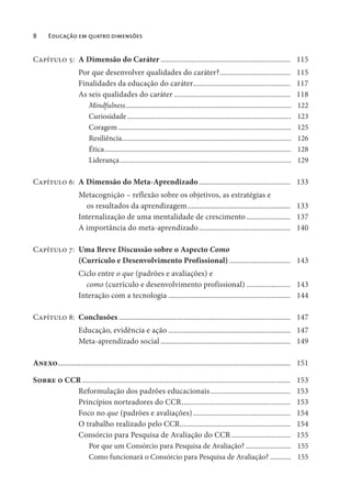 8 Educação em quatro dimensões
Capítulo 5: A Dimensão do Caráter .................................................................... 115
Por que desenvolver qualidades do caráter?..................................... 115
Finalidades da educação do caráter................................................... 117
As seis qualidades do caráter ............................................................. 118
Mindfulness............................................................................................... 122
Curiosidade.............................................................................................. 123
Coragem ................................................................................................... 125
Resiliência................................................................................................. 126
Ética........................................................................................................... 128
Liderança.................................................................................................. 129
Capítulo 6: A Dimensão do Meta-Aprendizado................................................ 133
Metacognição – reflexão sobre os objetivos, as estratégias e
os resultados da aprendizagem...................................................... 133
Internalização de uma mentalidade de crescimento ....................... 137
A importância do meta-aprendizado................................................ 140
Capítulo 7: Uma Breve Discussão sobre o Aspecto Como
(Currículo e Desenvolvimento Profissional) ................................ 143
Ciclo entre o que (padrões e avaliações) e
como (currículo e desenvolvimento profissional) ....................... 143
Interação com a tecnologia ................................................................ 144
Capítulo 8: Conclusões .......................................................................................... 147
Educação, evidência e ação ................................................................ 147
Meta-aprendizado social .................................................................... 149
Anexo.......................................................................................................................... 151
Sobre o CCR ............................................................................................................. 153
Reformulação dos padrões educacionais.......................................... 153
Princípios norteadores do CCR......................................................... 153
Foco no que (padrões e avaliações)................................................... 154
O trabalho realizado pelo CCR.......................................................... 154
Consórcio para Pesquisa de Avaliação do CCR............................... 155
Por que um Consórcio para Pesquisa de Avaliação? .......................... 155
Como funcionará o Consórcio para Pesquisa de Avaliação? ............ 155
 