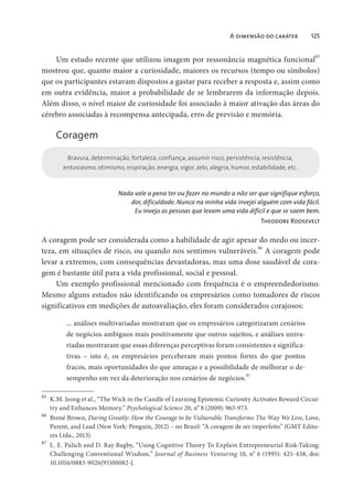 A dimensão do caráter 125
Um estudo recente que utilizou imagem por ressonância magnética funcional
85
mostrou que, quanto maior a curiosidade, maiores os recursos (tempo ou símbolos)
que os participantes estavam dispostos a gastar para receber a resposta e, assim como
em outra evidência, maior a probabilidade de se lembrarem da informação depois.
Além disso, o nível maior de curiosidade foi associado à maior ativação das áreas do
cérebro associadas à recompensa antecipada, erro de previsão e memória.
Coragem
Bravura, determinação, fortaleza, confiança, assumir risco, persistência, resistência,
entusiasmo, otimismo, inspiração, energia, vigor, zelo, alegria, humor, estabilidade, etc.
Nada vale a pena ter ou fazer no mundo a não ser que signifique esforço,
dor, dificuldade. Nunca na minha vida invejei alguém com vida fácil.
Eu invejo as pessoas que levam uma vida difícil e que se saem bem.
Theodore Roosevelt
A coragem pode ser considerada como a habilidade de agir apesar do medo ou incer-
teza, em situações de risco, ou quando nos sentimos vulneráveis.
86
A coragem pode
levar a extremos, com consequências devastadoras, mas uma dose saudável de cora-
gem é bastante útil para a vida profissional, social e pessoal.
Um exemplo profissional mencionado com frequência é o empreendedorismo.
Mesmo alguns estudos não identificando os empresários como tomadores de riscos
significativos em medições de autoavaliação, eles foram considerados corajosos:
... análises multivariadas mostraram que os empresários categorizaram cenários
de negócios ambíguos mais positivamente que outros sujeitos, e análises univa-
riadas mostraram que essas diferenças perceptivas foram consistentes e significa-
tivas – isto é, os empresários perceberam mais pontos fortes do que pontos
fracos, mais oportunidades do que ameaças e a possibilidade de melhorar o de-
sempenho em vez da deterioração nos cenários de negócios.
87
85
K.M. Jeong et al., “The Wick in the Candle of Learning Epistemic Curiosity Activates Reward Circui-
try and Enhances Memory.” Psychological Science 20, n
o
8 (2009): 963-973.
86
Brené Brown, Daring Greatly: How the Courage to be Vulnerable Transforms The Way We Live, Love,
Parent, and Lead (New York: Penguin, 2012) – no Brasil: “A coragem de ser imperfeito” (GMT Edito-
res Ltda., 2013).
87
L. E. Palich and D. Ray Bagby, “Using Cognitive Theory To Explain Entrepreneurial Risk-Taking:
Challenging Conventional Wisdom,” Journal of Business Venturing 10, no
6 (1995): 425-438, doi:
10.1016/0883-9026(95)00082-J.
 