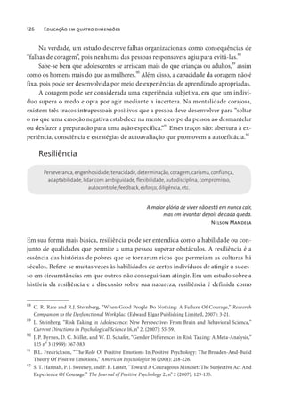 126 Educação em quatro dimensões
Na verdade, um estudo descreve falhas organizacionais como consequências de
“falhas de coragem”, pois nenhuma das pessoas responsáveis agiu para evitá-las.
88
Sabe-se bem que adolescentes se arriscam mais do que crianças ou adultos,
89
assim
como os homens mais do que as mulheres.
90
Além disso, a capacidade da coragem não é
fixa, pois pode ser desenvolvida por meio de experiências de aprendizado apropriadas.
A coragem pode ser considerada uma experiência subjetiva, em que um indiví-
duo supera o medo e opta por agir mediante a incerteza. Na mentalidade corajosa,
existem três traços intrapessoais positivos que a pessoa deve desenvolver para “soltar
o nó que uma emoção negativa estabelece na mente e corpo da pessoa ao desmantelar
ou desfazer a preparação para uma ação específica.”91
Esses traços são: abertura à ex-
periência, consciência e estratégias de autoavaliação que promovem a autoeficácia.
92
Resiliência
Perseverança, engenhosidade, tenacidade, determinação, coragem, carisma, confiança,
adaptabilidade, lidar com ambiguidade, flexibilidade, autodisciplina, compromisso,
autocontrole, feedback, esforço, diligência, etc.
A maior glória de viver não está em nunca cair,
mas em levantar depois de cada queda.
Nelson Mandela
Em sua forma mais básica, resiliência pode ser entendida como a habilidade ou con-
junto de qualidades que permite a uma pessoa superar obstáculos. A resiliência é a
essência das histórias de pobres que se tornaram ricos que permeiam as culturas há
séculos. Refere-se muitas vezes às habilidades de certos indivíduos de atingir o suces-
so em circunstâncias em que outros não conseguiriam atingir. Em um estudo sobre a
história da resiliência e a discussão sobre sua natureza, resiliência é definida como
88
C. R. Rate and R.J. Sternberg, “When Good People Do Nothing: A Failure Of Courage,” Research
Companion to the Dysfunctional Workplac. (Edward Elgar Publishing Limited, 2007): 3-21.
89
L. Steinberg, “Risk Taking in Adolescence: New Perspectives From Brain and Behavioral Science,”
Current Directions in Psychological Science 16, n
o
2, (2007): 55-59.
90
J. P. Byrnes, D. C. Miller, and W. D. Schafer, “Gender Differences in Risk Taking: A Meta-Analysis,”
125 no
3 (1999): 367-383.
91
B.L. Fredrickson, “The Role Of Positive Emotions In Positive Psychology: The Broaden-And-Build
Theory Of Positive Emotions,” American Psychologist 56 (2001): 218-226.
92
S. T. Hannah, P. J. Sweeney, and P. B. Lester, “Toward A Courageous Mindset: The Subjective Act And
Experience Of Courage,” The Journal of Positive Psychology 2, no
2 (2007): 129-135.
 