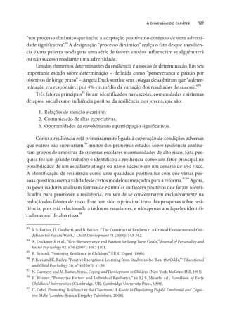 A dimensão do caráter 127
“um processo dinâmico que inclui a adaptação positiva no contexto de uma adversi-
dade significativa”.
93
A designação “processo dinâmico” realça o fato de que a resiliên-
cia é uma palavra usada para uma série de fatores e todos influenciam se alguém terá
ou não sucesso mediante uma adversidade.
Um dos elementos determinantes da resiliência é a noção de determinação. Em seu
importante estudo sobre determinação – definida como “perseverança e paixão por
objetivos de longo prazo” – Angela Duckworth e seus colegas descobriram que “a deter-
minação era responsável por 4% em média da variação dos resultados de sucesso.”94
Três fatores principais
95
foram identificados nas escolas, comunidades e sistemas
de apoio social como influência positiva da resiliência nos jovens, que são:
1. Relações de atenção e carinho.
2. Comunicação de altas expectativas.
3. Oportunidades de envolvimento e participação significativos.
Como a resiliência está primeiramente ligada à superação de condições adversas
que outros não superariam,96
muitos dos primeiros estudos sobre resiliência analisa-
ram grupos de amostras de sistemas escolares e comunidades de alto risco. Esta pes-
quisa fez um grande trabalho e identificou a resiliência como um fator principal na
possibilidade de um estudante atingir ou não o sucesso em um cenário de alto risco.
A identificação de resiliência como uma qualidade positiva fez com que várias pes-
soas questionassem a validade de certos modelos ameaçados para a reforma.97,98
Agora,
os pesquisadores analisam formas de estimular os fatores positivos que foram identi-
ficados para promover a resiliência, em vez de se concentrarem exclusivamente na
redução dos fatores de risco. Esse tem sido o principal tema das pesquisas sobre resi-
liência, pois está relacionado a todos os estudantes, e não apenas aos àqueles identifi-
cados como de alto risco.99
93
S. S. Luthar, D. Cicchetti, and B. Becker, “The Construct of Resilience: A Critical Evaluation and Gui-
delines for Future Work,” Child Development 71 (2000): 543-562.
94
A. Duckworth et al., “Grit: Perseverance and Passion for Long-Term Goals,” Journal of Personality and
Social Psychology 92, n
o
6 (2007): 1087-1101.
95
B. Benard, “Fostering Resilience in Children,” ERIC Digest (1995).
96
P. Rees and K. Bailey, “Positive Exceptions: Learning from Students who ‘Beat the Odds,”’ Educational
and Child Psychology 20, n
o
4 (2003): 41-59.
97
N. Garmezy and M. Rutter, Stress, Coping and Development in Children (New York: McGraw-Hill, 1983).
98
E. Werner, “Protective Factors and Individual Resilience,” in S.J.S. Meisels. ed., Handbook of Early
Childhood Intervention (Cambridge, UK: Cambridge University Press, 1990).
99
C. Cefai, Promoting Resilience in the Classroom: A Guide to Developing Pupils’ Emotional and Cogni-
tive Skills (London: Jessica Kingsley Publishers, 2008).
 