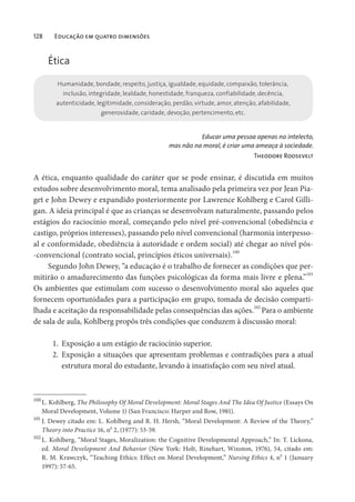 128 Educação em quatro dimensões
Ética
Humanidade, bondade, respeito, justiça, igualdade, equidade, compaixão, tolerância,
inclusão, integridade, lealdade, honestidade, franqueza, confiabilidade, decência,
autenticidade, legitimidade, consideração, perdão, virtude, amor, atenção, afabilidade,
generosidade, caridade, devoção, pertencimento, etc.
Educar uma pessoa apenas no intelecto,
mas não na moral, é criar uma ameaça à sociedade.
Theodore Roosevelt
A ética, enquanto qualidade do caráter que se pode ensinar, é discutida em muitos
estudos sobre desenvolvimento moral, tema analisado pela primeira vez por Jean Pia-
get e John Dewey e expandido posteriormente por Lawrence Kohlberg e Carol Gilli-
gan. A ideia principal é que as crianças se desenvolvam naturalmente, passando pelos
estágios do raciocínio moral, começando pelo nível pré-convencional (obediência e
castigo, próprios interesses), passando pelo nível convencional (harmonia interpesso-
al e conformidade, obediência à autoridade e ordem social) até chegar ao nível pós-
-convencional (contrato social, princípios éticos universais).100
Segundo John Dewey, “a educação é o trabalho de fornecer as condições que per-
mitirão o amadurecimento das funções psicológicas da forma mais livre e plena.”
101
Os ambientes que estimulam com sucesso o desenvolvimento moral são aqueles que
fornecem oportunidades para a participação em grupo, tomada de decisão comparti-
lhada e aceitação da responsabilidade pelas consequências das ações.102
Para o ambiente
de sala de aula, Kohlberg propôs três condições que conduzem à discussão moral:
1. Exposição a um estágio de raciocínio superior.
2. Exposição a situações que apresentam problemas e contradições para a atual
estrutura moral do estudante, levando à insatisfação com seu nível atual.
100
L. Kohlberg, The Philosophy Of Moral Development: Moral Stages And The Idea Of Justice (Essays On
Moral Development, Volume 1) (San Francisco: Harper and Row, 1981).
101
J. Dewey citado em: L. Kohlberg and R. H. Hersh, “Moral Development: A Review of the Theory,”
Theory into Practice 16, no
2, (1977): 53-59.
102
L. Kohlberg, “Moral Stages, Moralization: the Cognitive Developmental Approach,” In: T. Lickona,
ed. Moral Development And Behavior (New York: Holt, Rinehart, Winston, 1976), 54, citado em:
R. M. Krawczyk, “Teaching Ethics: Effect on Moral Development,” Nursing Ethics 4, no
1 (January
1997): 57-65.
 