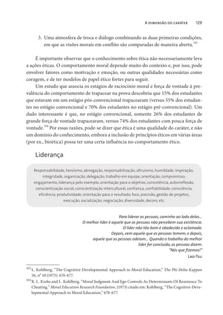 A dimensão do caráter 129
3. Uma atmosfera de troca e diálogo combinando as duas primeiras condições,
em que as visões morais em conflito são comparadas de maneira aberta.
103
É importante observar que o conhecimento sobre ética não necessariamente leva
a ações éticas. O comportamento moral depende muito do contexto e, por isso, pode
envolver fatores como motivação e emoção, ou outras qualidades necessárias como
coragem, e de ter modelos de papel ético fortes para seguir.
Um estudo que associa os estágios de raciocínio moral e força de vontade à pre-
valência do comportamento de trapacear na prova descobriu que 15% dos estudantes
que estavam em um estágio pós-convencional trapacearam (versus 55% dos estudan-
tes no estágio convencional e 70% dos estudantes no estágio pré-convencional). Um
dado interessante é que, no estágio convencional, somente 26% dos estudantes de
grande força de vontade trapacearam, versus 74% dos estudantes com pouca força de
vontade.104
Por essas razões, pode-se dizer que ética é uma qualidade do caráter, e não
um domínio do conhecimento, embora a inclusão de princípios éticos em várias áreas
(por ex., bioética) possa ter uma certa influência no comportamento ético.
Liderança
Responsabilidade, heroísmo, abnegação, responsabilização, altruísmo, humildade, inspiração,
integridade, organização, delegação, trabalho em equipe, orientação, compromisso,
engajamento, liderança pelo exemplo, orientação para o objetivo, consistência, autorreflexão,
conscientização social, conscientização intercultural, confiança, confiabilidade, consciência,
eficiência, produtividade, orientação para o resultado, foco, precisão, gestão de projetos,
execução, socialização, negociação, diversidade, decoro, etc.
Para liderar as pessoas, caminhe ao lado delas…
O melhor líder é aquele que as pessoas não percebem sua existência.
O líder não tão bom é obedecido e aclamado.
Depois, vem aquele que as pessoas temem; e depois,
aquele que as pessoas odeiam… Quando o trabalho do melhor
líder for concluído, as pessoas dizem:
“Nós que fizemos!”
Lao-Tsu
103
L. Kohlberg, “The Cognitive-Developmental Approach to Moral Education,” The Phi Delta Kappan
56, no
10 (1975): 670-677.
104
R. L. Krebs and L. Kohlberg, “Moral Judgment And Ego Controls As Determinants Of Resistance To
Cheating,” Moral Education Research Foundation, (1973) citado em: Kohlberg, “The Cognitive-Deve-
lopmental Approach to Moral Education,” 670-677.
 