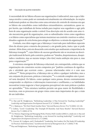 130 Educação em quatro dimensões
A necessidade de ter líderes eficazes nas organizações é indiscutível, mas o que a lide-
rança envolve e como pode ser ensinada está atualmente em reformulação. As noções
tradicionais podem ser descritas como uma estrutura de controle de sistemas em que
os líderes são concebidos como indivíduos extraordinários, carismáticos, quase su-
per-heróis, que trabalham de forma isolada para inspirar seus seguidores a agir pelo
bem de uma organização unida e estável. Essa descrição está de acordo com uma vi-
são mecanicista geral de organizações, com os subordinados vistos como seguidores
e os líderes como especialistas que tentam maximizar seu controle e motivar os subor-
dinados a agirem de certa forma para atingir os objetivos e a missão da organização.105
Contudo, essa ideia sugere que a liderança é reservada para indivíduos especiais
(fora do alcance para a maioria das pessoas) e, em grande parte, inata e que se pode
ensinar. Além disso, está em desacordo com estudos que analisaram a importância da
liderança tranquila106
, cujos líderes de sucesso geralmente não se encaixam na descri-
ção tradicional de herói; pelo contrário, podem ser “tímidos, despretensiosos, desajei-
tados e modestos, mas ao mesmo tempo, [eles têm] muita ambição não para si, mas
para a organização.”107
A estrutura emergente de liderança relacional, em contrapartida, enfatiza que as
organizações são construtos sociais compostos por “padrões contínuos de significa-
ção e atividade que ocorrem como… pessoas relacionadas entre si e com suas
culturas.”108
Nesta perspectiva, a liderança não se refere a qualquer indivíduo, mas a
um conjunto de processos, práticas e interações,
109
e o controle completo não é possí-
vel nem desejável. Os líderes, como qualquer outra pessoa, devem constantemente
compreender os objetivos e informações transversais e conflitantes, e as habilidades
necessárias (como negociar e fazer perguntas perceptivas) são mais práticas e podem
ser aprendidas.110
Esta estrutura também permite um grau maior de flexibilidade e
incerteza, com os processos em grupo vistos como mais importantes do que a visão
de um indivíduo.
105
A. Hay and M. Hodgkinson, “Rethinking Leadership: A Way Forward for Teaching Leadership?”
Leadership and Organization Development Journal 27, n
o
2 (2006): 144-158.
106
J. L. Badaracco, “We Don’t Need Another Hero,” Harvard Business Review 79, n
o
8 (2001): 121-126.
107
J. Collins, “Level 5 Leadership: The Triumph Of Humility And Fierce Resolve” Harvard Business
Review 79, n
o
1 (2001): 67-76.
108
T.J. Watson, Organizing and Managing Work, Prentice Hall: London (2002): 6, citado em A. Hay and
M. Hodgkinson, “Rethinking Leadership: a way forward for teaching leadership?” Leadership and
Organization Development Journal 27, no
2 (2006).
109
L. Crevani, M. Lindgren, and J. Packendorff, “Leadership, Not Leaders: On The Study Of Leadership
As Practices And Interactions,” Scandinavian Journal of Management 26, no
1 (2010); 77-86.
110
Hay and Hodgkinson, “Rethinking Leadership” (2006).
 