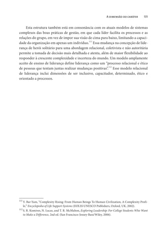 A dimensão do caráter 131
Esta estrutura também está em consonância com os atuais modelos de sistemas
complexos das boas práticas de gestão, em que cada líder facilita os processos e as
relações do grupo, em vez de impor sua visão de cima para baixo, limitando a capaci-
dade da organização em apenas um indivíduo.111
Essa mudança na concepção de lide-
rança de herói solitário para uma abordagem relacional, coletivista e não autoritária
permite a tomada de decisão mais detalhada e atenta, além de maior flexibilidade ao
responder à crescente complexidade e incerteza do mundo. Um modelo amplamente
aceito de ensino de liderança define liderança como um “processo relacional e ético
de pessoas que tentam juntas realizar mudanças positivas”.112
Esse modelo relacional
de liderança inclui dimensões de ser inclusivo, capacitador, determinado, ético e
orientado a processos.
111
Y. Bar-Yam, “Complexity Rising: From Human Beings To Human Civilization, A Complexity Profi-
le,” Encyclopedia of Life Support Systems (EOLSS UNESCO Publishers, Oxford, UK, 2002).
112
S. R. Komives, N. Lucas, and T. R. McMahon, Exploring Leadership: For College Students Who Want
to Make a Difference, 2nd ed. (San Francisco: Jossey-Bass/Wiley, 2006).
 
