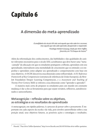 Capítulo 6
A dimensão do meta-aprendizado
O analfabeto do século XXI não será aquele que não sabe ler e escrever,
mas aquele que não sabe aprender, desaprender e reaprender.
Psicólogo Herbert Gerjuoy, citado por Alvin Toffler,
futurista, em“O Choque do Futuro”1
Além da reformulação dos conhecimentos, das habilidades e das qualidades do cará-
ter relevantes necessários para o século XXI, acreditamos que deve haver uma “meta-
-camada” da educação em que os estudantes pratiquem a reflexão, aprendam com seu
aprendizado, internalizem uma mentalidade de crescimento que os estimule a se em-
penhar e aprendam como adaptar seu aprendizado e comportamento com base em
seus objetivos. A OCDE descreveu essa dimensão como reflexividade. A EU Reference
Framework of Key Competencies (estrutura de referência da União Europeia), da Hew-
lett Foundation Deeper Learning Competencies, e a Assessment and Teaching of
Twenty-First Century Skills se referem a essa dimensão como “aprender a aprender”.
A maneira mais certa de preparar os estudantes para um mundo em constante
mudança é dar a eles as ferramentas para que sejam versáteis, reflexivos, autodirecio-
nados e autoconfiantes.
Metacognição – reflexão sobre os objetivos,
as estratégias e os resultados do aprendizado
A metacognição, em rápidas palavras, é o processo de pensar sobre o pensamento. É im-
portante em cada aspecto da escola e da vida, pois envolve autorreflexão sobre a sua
posição atual, seus objetivos futuros, as possíveis ações e estratégias e resultados.
1
Flexnib, “That Alvin Toffler Quotation,” http://www.flexnib.com/2013/07/03/that-alvin-toffler-quotation.
 