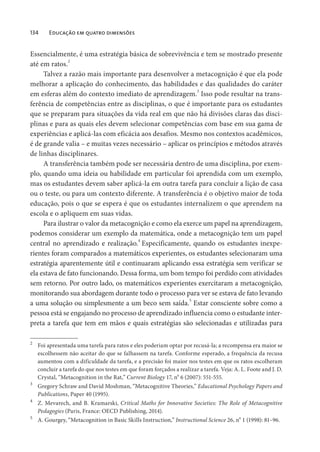 134 Educação em quatro dimensões
Essencialmente, é uma estratégia básica de sobrevivência e tem se mostrado presente
até em ratos.
2
Talvez a razão mais importante para desenvolver a metacognição é que ela pode
melhorar a aplicação do conhecimento, das habilidades e das qualidades do caráter
em esferas além do contexto imediato de aprendizagem.3
Isso pode resultar na trans-
ferência de competências entre as disciplinas, o que é importante para os estudantes
que se preparam para situações da vida real em que não há divisões claras das disci-
plinas e para as quais eles devem selecionar competências com base em sua gama de
experiências e aplicá-las com eficácia aos desafios. Mesmo nos contextos acadêmicos,
é de grande valia – e muitas vezes necessário – aplicar os princípios e métodos através
de linhas disciplinares.
A transferência também pode ser necessária dentro de uma disciplina, por exem-
plo, quando uma ideia ou habilidade em particular foi aprendida com um exemplo,
mas os estudantes devem saber aplicá-la em outra tarefa para concluir a lição de casa
ou o teste, ou para um contexto diferente. A transferência é o objetivo maior de toda
educação, pois o que se espera é que os estudantes internalizem o que aprendem na
escola e o apliquem em suas vidas.
Para ilustrar o valor da metacognição e como ela exerce um papel na aprendizagem,
podemos considerar um exemplo da matemática, onde a metacognição tem um papel
central no aprendizado e realização.4
Especificamente, quando os estudantes inexpe-
rientes foram comparados a matemáticos experientes, os estudantes selecionaram uma
estratégia aparentemente útil e continuaram aplicando essa estratégia sem verificar se
ela estava de fato funcionando. Dessa forma, um bom tempo foi perdido com atividades
sem retorno. Por outro lado, os matemáticos experientes exercitaram a metacognição,
monitorando sua abordagem durante todo o processo para ver se estava de fato levando
a uma solução ou simplesmente a um beco sem saída.5
Estar consciente sobre como a
pessoa está se engajando no processo de aprendizado influencia como o estudante inter-
preta a tarefa que tem em mãos e quais estratégias são selecionadas e utilizadas para
2
Foi apresentada uma tarefa para ratos e eles poderiam optar por recusá-la; a recompensa era maior se
escolhessem não aceitar do que se falhassem na tarefa. Conforme esperado, a frequência da recusa
aumentou com a dificuldade da tarefa, e a precisão foi maior nos testes em que os ratos escolheram
concluir a tarefa do que nos testes em que foram forçados a realizar a tarefa. Veja: A. L. Foote and J. D.
Crystal, “Metacognition in the Rat,” Current Biology 17, no
6 (2007): 551-555.
3
Gregory Schraw and David Moshman, “Metacognitive Theories,” Educational Psychology Papers and
Publications, Paper 40 (1995).
4
Z. Mevarech, and B. Kramarski, Critical Maths for Innovative Societies: The Role of Metacognitive
Pedagogies (Paris, France: OECD Publishing, 2014).
5
A. Gourgey, “Metacognition in Basic Skills Instruction,” Instructional Science 26, n
o
1 (1998): 81–96.
 