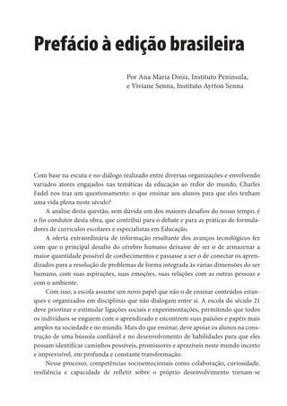 Prefácio à edição brasileira
Com base na escuta e no diálogo realizado entre diversas organizações e envolvendo
variados atores engajados nas temáticas da educação ao redor do mundo, Charles
Fadel nos traz um questionamento: o que ensinar aos alunos para que eles tenham
uma vida plena neste século?
A análise desta questão, sem dúvida um dos maiores desafios do nosso tempo, é
o fio condutor desta obra, que contribui para o debate e para as práticas de formula-
dores de currículos escolares e especialistas em Educação.
A oferta extraordinária de informação resultante dos avanços tecnológicos fez
com que o principal desafio do cérebro humano deixasse de ser o de armazenar a
maior quantidade possível de conhecimentos e passasse a ser o de conectar os apren-
dizados para a resolução de problemas de forma integrada às várias dimensões do ser
humano, com suas aspirações, suas emoções, suas relações com as outras pessoas e
com o ambiente.
Com isso, a escola assume um novo papel que não o de ensinar conteúdos estan-
ques e organizados em disciplinas que não dialogam entre si. A escola do século 21
deve priorizar e estimular ligações sociais e experimentações, permitindo que todos
os indivíduos se engajem com o aprendizado e encontrem suas paixões e papéis mais
amplos na sociedade e no mundo. Mais do que ensinar, deve apoiar os alunos na cons-
trução de uma bússola confiável e no desenvolvimento de habilidades para que eles
possam identificar caminhos possíveis, promissores e aprazíveis neste mundo incerto
e imprevisível, em profunda e constante transformação.
Nesse processo, competências socioemocionais como colaboração, curiosidade,
resiliência e capacidade de refletir sobre o próprio desenvolvimento tornam-se
Por Ana Maria Diniz, Instituto Península,
e Viviane Senna, Instituto Ayrton Senna
 