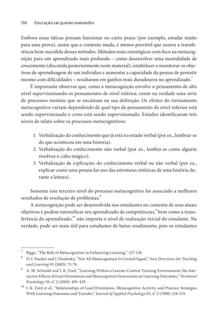 136 Educação em quatro dimensões
Embora essas táticas possam funcionar no curto prazo (por exemplo, estudar muito
para uma prova), assim que o contexto muda, é menos provável que ocorra a transfe-
rência bem-sucedida desses métodos. Métodos mais estratégicos com foco na metacog-
nição para um aprendizado mais profundo – como desenvolver uma mentalidade de
crescimento (discutida posteriormente neste material), estabelecer e monitorar os obje-
tivos de aprendizagem de um indivíduo e aumentar a capacidade da pessoa de persistir
mesmo com dificuldades – resultaram em ganhos mais duradouros no aprendizado.7
É importante observar que, como a metacognição envolve o pensamento de alto
nível supervisionando os pensamentos de nível inferior, existe na verdade uma série
de processos mentais que se encaixam na sua definição. Os efeitos do treinamento
metacognitivo variam dependendo de qual tipo de pensamento de nível inferior está
sendo supervisionado e como está sendo supervisionado. Estudos identificaram três
níveis de relato sobre os processos metacognitivos:
1. Verbalização do conhecimento que já está no estado verbal (por ex., lembrar-se
do que aconteceu em uma história).
2. Verbalização do conhecimento não verbal (por ex., lembra-se como alguém
resolveu o cubo mágico).
3. Verbalização de explicações do conhecimento verbal ou não verbal (por ex.,
explicar como uma pessoa faz uso das estruturas retóricas de uma história du-
rante a leitura).
Somente este terceiro nível do processo metacognitivo foi associado a melhores
resultados de resolução de problemas.8
A metacognição pode ser desenvolvida nos estudantes no contexto de seus atuais
objetivos e podem intensificar seu aprendizado de competências,
9
bem como a trans-
ferência do aprendizado,
10
não importa o nível de realização inicial do estudante. Na
verdade, pode ser mais útil para estudantes de baixo rendimento, pois os estudantes
7
Biggs, “The Role of Metacognition in Enhancing Learning,” 127-138.
8
D. J. Hacker and J. Dunlosky, “Not All Metacognition Is Created Equal,” New Directions for Teaching
and Learning 95 (2003): 73-79.
9
A. M. Schmidt and J. K. Ford, “Learning Within a Learner Control Training Environment: the Inte-
ractive Effects of Goal Orientation and Metacognitive Instruction on Learning Outcomes,” Personnel
Psychology 56, no
2 (2003): 405-429.
10
J. K. Ford et al., “Relationships of Goal Orientation, Metacognitive Activity, and Practice Strategies
With Learning Outcomes and Transfer,” Journal of Applied Psychology 83, no
2 (1998): 218-233.
 