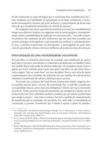 A dimensão do meta-aprendizado 137
de alto rendimento já usam estratégias que se mostraram bem-sucedidas para eles.
11
Para estudantes sem habilidades de aprendizado ou de baixo rendimento, o treina-
mento metacognitivo mostrou que pode melhorar o comportamento de forma mais
eficaz do que o tradicional treinamento de controle de atenção.12
Os estudantes com níveis superiores de autoeficácia (crença em sua habilidade de
atingir seus objetivos) tendem a se engajarem mais na metacognição e, consequente-
mente, maior é a probabilidade de realização em níveis mais altos.13
Isso indica respos-
tas positivas dos estudantes de alto rendimento, que são mais bem-sucedidos por
usarem estratégias metacognitivas, o que aumenta sua confiança e, consequentemen-
te, leva a continuar aumentando seu desempenho. A metacognição faz parte deste
ciclo de aprendizado virtuoso e favorece melhorias adicionais por meio da instrução.
Internalização de uma mentalidadede crescimento
Sem perceber, os estudantes absorveram da sociedade uma combinação de mensa-
gens sobre si mesmos, seus talentos e a importância da dedicação ao trabalho. Vemos
esse modelo básico expressado de maneiras diferentes. Os estudantes muitas vezes se
gabam por terem estudado pouco para uma prova específica em que foram bem e
outros alegam “não ser muito bons” em uma disciplina. Esses e uma série de outros
comportamentos dos estudantes são indicações de seus modelos de subconsciência
referentes à contribuição do talento e dedicação para o sucesso.
De acordo com a pesquisa de Carol Dweck, existem duas amplas categorias des-
ses modelos mentais para o sucesso. Na mentalidade fixa, o indivíduo acredita que
suas qualidades básicas, assim como sua inteligência e talento, são traços meramente
invariáveis. Assim, passa seu tempo documentando sua inteligência e talento, em vez
de desenvolvê-los. Esses indivíduos também acreditam que seu talento sozinho basta
para atingir o sucesso – sem contar o esforço. Isso leva a padrões de comportamento
de autoderrota que os estudantes não percebem. Por outro lado, na mentalidade de
crescimento, as pessoas reconhecem que o talento é apenas o ponto de partida e
11
W. J. McKeachie, “The Need for Study Strategy Training,” In C. E. Weinstein, E. T. Goetz, and P. A.
Alexander, eds., Learning And Study Strategies: Issues In Assessment, Instruction, And Evaluation
(New York: Academic Press, 1988), 3-9.
12
K. A. Larson and M. M. Gerber, “Effects of Social Metacognitive Training of Enhanced Overt Beha-
vior in Learning Disabled and Low Achieving Delinquents,” Exceptional Children 54, no
3 (1987),
201-211.
13
Kanfer and Ackerman, 1989 and Bouffard-Bouchard, Parent, and Larivee, 1991, mencionado em S.
Coutinho, “Self-Efficacy, Metacognition, and Performance,” North American Journal of Psychology
10, no
1 (2008): 165-172.
 
