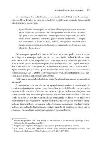 A dimensão do meta-aprendizado 139
Obviamente, os dois (talento natural e dedicação ao trabalho) contribuem para o
sucesso. Alfred Binet, o inventor do teste de QI, considerava a educação fundamental
para melhorar a inteligência:
Alguns filósofos recentes parecem ter fornecido sua aprovação moral a esses ve-
reditos deploráveis que afirmam que a inteligência de um indivíduo é invariável,
algo que não possa ser expandido. Devemos protestar e reagir contra esse pessi-
mismo brutal; tentaremos demonstrar que isso não tem fundamento… Com prá-
tica, treinamento e, acima de tudo, método, conseguimos aumentar nossa
atenção, nossa memória, nosso julgamento e, literalmente, nos tornarmos mais
inteligentes do que antes.
14
Estamos agora aprendendo mais sobre como as pessoas podem aumentar, por
meio da prática, suas capacidades que pareciam invariáveis. Herbert Nitsch, um cam-
peão mundial do estilo mergulho livre,15
pode segurar sua respiração por mais de
nove minutos. Antes, pensávamos que o cérebro não mudava, mas depois reconhece-
mos a existência de certos períodos de desenvolvimento em que o cérebro mudou.
Agora sabemos que o cérebro, quase literalmente, muda com base na experiência a
cada momento, e são os efeitos coletivos dessas experiências que formam nossas per-
sonalidades e nossas experiências conscientes.
Então, como a mentalidade afeta as interações dos estudantes com seus objetivos
na escola?
Os estudantes com um objetivo de aprendizado (associado à mentalidade de
crescimento) estão preocupados com a internalização das habilidades, compreensões
e mentalidades das aulas. Os estudantes com um objetivo de desempenho (associado
à mentalidade fixa) estão mais preocupados em mostrar domínio sobre o que está
sendo ensinado. Os estudantes orientados ao aprendizado tendem a ver os erros como
oportunidades de crescimento e aperfeiçoamento, ao passo que os estudantes orien-
tados ao desempenho os veem como falhas. Consequentemente, os estudantes orien-
tados ao aprendizado dedicam mais esforços quando há desafios, ao passo que os
estudantes orientados ao desempenho dedicam menos esforços.16
14
Baldwin Hergenhahn and Tracy Henley. An Introduction to the History of Psychology, 7th ed.
(Belmont, CA: Cengage Learning, 2013).
15
Mergulho livre é a prática de mergulhar sem o uso de aparelhos de respiração externos.
16
D. B. Miele, L. K. Son, and J. Metcalfe, “Children’s Naive Theories of Intelligence Influence Their
Metacognitive Judgments,” Child Development 84, no
6 (2013): 1879-1886.
 