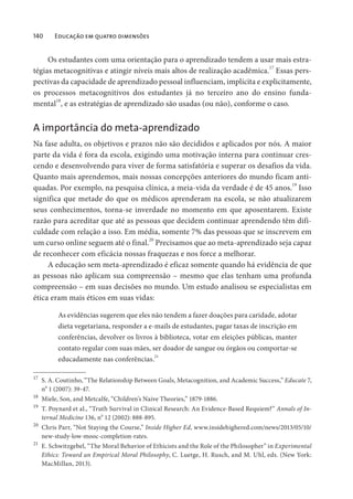 140 Educação em quatro dimensões
Os estudantes com uma orientação para o aprendizado tendem a usar mais estra-
tégias metacognitivas e atingir níveis mais altos de realização acadêmica.
17
Essas pers-
pectivas da capacidade de aprendizado pessoal influenciam, implícita e explicitamente,
os processos metacognitivos dos estudantes já no terceiro ano do ensino funda-
mental18
, e as estratégias de aprendizado são usadas (ou não), conforme o caso.
A importância do meta-aprendizado
Na fase adulta, os objetivos e prazos não são decididos e aplicados por nós. A maior
parte da vida é fora da escola, exigindo uma motivação interna para continuar cres-
cendo e desenvolvendo para viver de forma satisfatória e superar os desafios da vida.
Quanto mais aprendemos, mais nossas concepções anteriores do mundo ficam anti-
quadas. Por exemplo, na pesquisa clínica, a meia-vida da verdade é de 45 anos.19
Isso
significa que metade do que os médicos aprenderam na escola, se não atualizarem
seus conhecimentos, torna-se inverdade no momento em que aposentarem. Existe
razão para acreditar que até as pessoas que decidem continuar aprendendo têm difi-
culdade com relação a isso. Em média, somente 7% das pessoas que se inscrevem em
um curso online seguem até o final.20
Precisamos que ao meta-aprendizado seja capaz
de reconhecer com eficácia nossas fraquezas e nos force a melhorar.
A educação sem meta-aprendizado é eficaz somente quando há evidência de que
as pessoas não aplicam sua compreensão – mesmo que elas tenham uma profunda
compreensão – em suas decisões no mundo. Um estudo analisou se especialistas em
ética eram mais éticos em suas vidas:
As evidências sugerem que eles não tendem a fazer doações para caridade, adotar
dieta vegetariana, responder a e-mails de estudantes, pagar taxas de inscrição em
conferências, devolver os livros à biblioteca, votar em eleições públicas, manter
contato regular com suas mães, ser doador de sangue ou órgãos ou comportar-se
educadamente nas conferências.
21
17
S. A. Coutinho, “The Relationship Between Goals, Metacognition, and Academic Success,” Educate 7,
n
o
1 (2007): 39-47.
18
Miele, Son, and Metcalfe, “Children’s Naive Theories,” 1879-1886.
19
T. Poynard et al., “Truth Survival in Clinical Research: An Evidence-Based Requiem?” Annals of In-
ternal Medicine 136, n
o
12 (2002): 888-895.
20
Chris Parr, “Not Staying the Course,” Inside Higher Ed, www.insidehighered.com/news/2013/05/10/
new-study-low-mooc-completion-rates.
21
E. Schwitzgebel, “The Moral Behavior of Ethicists and the Role of the Philosopher” in Experimental
Ethics: Toward an Empirical Moral Philosophy, C. Luetge, H. Rusch, and M. Uhl, eds. (New York:
MacMillan, 2013).
 