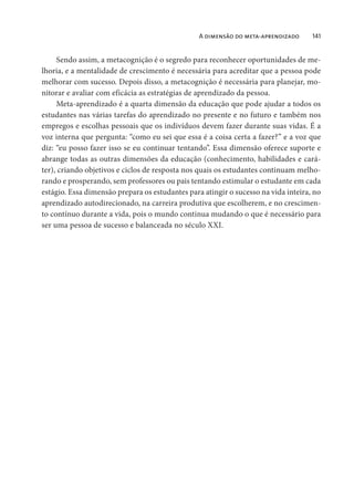 A dimensão do meta-aprendizado 141
Sendo assim, a metacognição é o segredo para reconhecer oportunidades de me-
lhoria, e a mentalidade de crescimento é necessária para acreditar que a pessoa pode
melhorar com sucesso. Depois disso, a metacognição é necessária para planejar, mo-
nitorar e avaliar com eficácia as estratégias de aprendizado da pessoa.
Meta-aprendizado é a quarta dimensão da educação que pode ajudar a todos os
estudantes nas várias tarefas do aprendizado no presente e no futuro e também nos
empregos e escolhas pessoais que os indivíduos devem fazer durante suas vidas. É a
voz interna que pergunta: “como eu sei que essa é a coisa certa a fazer?” e a voz que
diz: “eu posso fazer isso se eu continuar tentando”. Essa dimensão oferece suporte e
abrange todas as outras dimensões da educação (conhecimento, habilidades e cará-
ter), criando objetivos e ciclos de resposta nos quais os estudantes continuam melho-
rando e prosperando, sem professores ou pais tentando estimular o estudante em cada
estágio. Essa dimensão prepara os estudantes para atingir o sucesso na vida inteira, no
aprendizado autodirecionado, na carreira produtiva que escolherem, e no crescimen-
to contínuo durante a vida, pois o mundo continua mudando o que é necessário para
ser uma pessoa de sucesso e balanceada no século XXI.
 