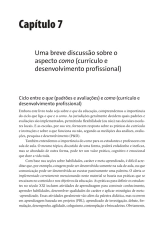 Capítulo 7
Uma breve discussão sobre o
aspecto como (currículo e
desenvolvimento profissional)
Ciclo entre o que (padrões e avaliações) e como (currículo e
desenvolvimento profissional)
Embora este livro todo seja sobre o que da educação, compreendemos a importância
do ciclo que liga o que e o como. As jurisdições geralmente decidem quais padrões e
avaliações são implementados, permitindo flexibilidade (ou não) nas decisões escola-
res locais. E as escolas, por sua vez, fornecem resposta sobre as práticas do currículo
e instruções e sobre o que funciona ou não, segundo as medições das análises, avalia-
ções, pesquisa e desenvolvimento (P&D).
Também entendemos a importância do como para os estudantes e professores em
sala de aula. O mesmo tópico, discutido de uma forma, poderá enfadonho e ineficaz,
mas se abordado de outra forma, pode ter um valor prático, cognitivo e emocional
que dure a vida toda.
Com base nas seções sobre habilidades, caráter e meta-aprendizado, é difícil acre-
ditar que, por exemplo, coragem pode ser desenvolvida somente na sala de aula, ou que
comunicação pode ser desenvolvida ao escutar passivamente uma palestra. O alerta se
implementado corretamente mencionando neste material se baseia nas práticas que se
encaixam no conteúdo e nos objetivos da educação. As práticas para definir os estudan-
tes no século XXI incluem atividades de aprendizagem para construir conhecimento,
aprender habilidades, desenvolver qualidades do caráter e aplicar estratégias de meta-
-aprendizado. Essas atividades geralmente vão além da palestra didática, mas ocorrem
em aprendizagem baseada em projetos (PBL), aprendizado de investigação, debate, for-
mulação, desempenho, agilidade, coleguismo, contemplação e brincadeiras. Obviamente,
 