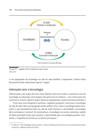 144 Educação em quatro dimensões
o uso apropriado da tecnologia na sala de aula também é importante. Vamos tratar
brevemente deste importante aspecto a seguir.
Interação com a tecnologia
[Observação: esta seção não tem como objetivo descrever todos os possíveis usos da
tecnologia na educação, nem propor uma prova da sua eficácia – isso é tema para um
outro livro. O único objetivo aqui é destacar rapidamente o potencial dessa tentativa.]
Com uma certa frequência ouvimos a seguinte pergunta: como usar a tecnologia
na sala de aula? Mas uma pergunta ainda melhor seria: como a tecnologia pode inten-
sificar o que pretendemos fazer na sala de aula? Ensinar é a prioridade; a tecnologia
deve permanecer invisível. Se mostrarmos a tecnologia na escola, estaremos saindo
da ideia principal; temos que mostrar o aprendizado que a tecnologia permite. Con-
teúdo e competência devem ser os fatores principais.1
1
P. Nilsson, “The Challenge of Innovation,” Critical Thinking and Creativity: Learning Outside the Box
Conference. Bilkent University (2011).
Figura 7.1 Ligação entre os aspectos o que e como.
Fonte: CCR.
 