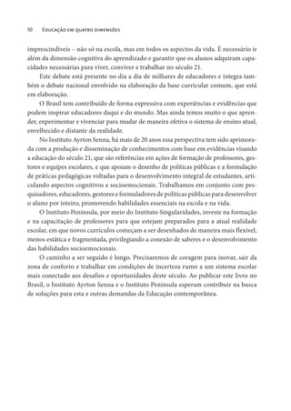 10 Educação em quatro dimensões
imprescindíveis – não só na escola, mas em todos os aspectos da vida. É necessário ir
além da dimensão cognitiva do aprendizado e garantir que os alunos adquiram capa-
cidades necessárias para viver, conviver e trabalhar no século 21.
Este debate está presente no dia a dia de milhares de educadores e integra tam-
bém o debate nacional envolvido na elaboração da base curricular comum, que está
em elaboração.
O Brasil tem contribuído de forma expressiva com experiências e evidências que
podem inspirar educadores daqui e do mundo. Mas ainda temos muito o que apren-
der, experimentar e vivenciar para mudar de maneira efetiva o sistema de ensino atual,
envelhecido e distante da realidade.
No Instituto Ayrton Senna, há mais de 20 anos essa perspectiva tem sido aprimora-
da com a produção e disseminação de conhecimentos com base em evidências visando
a educação do século 21, que são referências em ações de formação de professores, ges-
tores e equipes escolares, e que apoiam o desenho de políticas públicas e a formulação
de práticas pedagógicas voltadas para o desenvolvimento integral de estudantes, arti-
culando aspectos cognitivos e socioemocionais. Trabalhamos em conjunto com pes-
quisadores, educadores, gestores e formuladores de políticas públicas para desenvolver
o aluno por inteiro, promovendo habilidades essenciais na escola e na vida.
O Instituto Península, por meio do Instituto Singularidades, investe na formação
e na capacitação de professores para que estejam preparados para a atual realidade
escolar, em que novos currículos começam a ser desenhados de maneira mais flexível,
menos estática e fragmentada, privilegiando a conexão de saberes e o desenvolvimento
das habilidades socioemocionais.
O caminho a ser seguido é longo. Precisaremos de coragem para inovar, sair da
zona de conforto e trabalhar em condições de incerteza rumo a um sistema escolar
mais conectado aos desafios e oportunidades deste século. Ao publicar este livro no
Brasil, o Instituto Ayrton Senna e o Instituto Península esperam contribuir na busca
de soluções para esta e outras demandas da Educação contemporânea.
 
