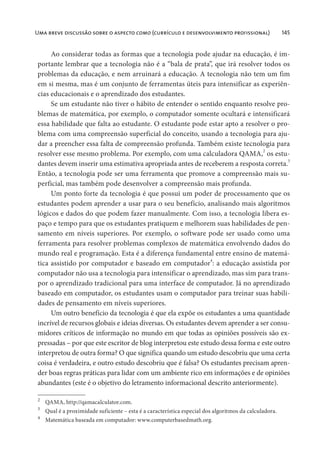 Uma breve discussão sobre o aspecto como (currículo e desenvolvimento proFissional) 145
Ao considerar todas as formas que a tecnologia pode ajudar na educação, é im-
portante lembrar que a tecnologia não é a “bala de prata”, que irá resolver todos os
problemas da educação, e nem arruinará a educação. A tecnologia não tem um fim
em si mesma, mas é um conjunto de ferramentas úteis para intensificar as experiên-
cias educacionais e o aprendizado dos estudantes.
Se um estudante não tiver o hábito de entender o sentido enquanto resolve pro-
blemas de matemática, por exemplo, o computador somente ocultará e intensificará
essa habilidade que falta ao estudante. O estudante pode estar apto a resolver o pro-
blema com uma compreensão superficial do conceito, usando a tecnologia para aju-
dar a preencher essa falta de compreensão profunda. Também existe tecnologia para
resolver esse mesmo problema. Por exemplo, com uma calculadora QAMA,2
os estu-
dantes devem inserir uma estimativa apropriada antes de receberem a resposta correta.
3
Então, a tecnologia pode ser uma ferramenta que promove a compreensão mais su-
perficial, mas também pode desenvolver a compreensão mais profunda.
Um ponto forte da tecnologia é que possui um poder de processamento que os
estudantes podem aprender a usar para o seu benefício, analisando mais algoritmos
lógicos e dados do que podem fazer manualmente. Com isso, a tecnologia libera es-
paço e tempo para que os estudantes pratiquem e melhorem suas habilidades de pen-
samento em níveis superiores. Por exemplo, o software pode ser usado como uma
ferramenta para resolver problemas complexos de matemática envolvendo dados do
mundo real e programação. Esta é a diferença fundamental entre ensino de matemá-
tica assistido por computador e baseado em computador4
: a educação assistida por
computador não usa a tecnologia para intensificar o aprendizado, mas sim para trans-
por o aprendizado tradicional para uma interface de computador. Já no aprendizado
baseado em computador, os estudantes usam o computador para treinar suas habili-
dades de pensamento em níveis superiores.
Um outro benefício da tecnologia é que ela expõe os estudantes a uma quantidade
incrível de recursos globais e ideias diversas. Os estudantes devem aprender a ser consu-
midores críticos de informação no mundo em que todas as opiniões possíveis são ex-
pressadas – por que este escritor de blog interpretou este estudo dessa forma e este outro
interpretou de outra forma? O que significa quando um estudo descobriu que uma certa
coisa é verdadeira, e outro estudo descobriu que é falsa? Os estudantes precisam apren-
der boas regras práticas para lidar com um ambiente rico em informações e de opiniões
abundantes (este é o objetivo do letramento informacional descrito anteriormente).
2
QAMA, http://qamacalculator.com.
3
Qual é a proximidade suficiente – esta é a característica especial dos algoritmos da calculadora.
4
Matemática baseada em computador: www.computerbasedmath.org.
 