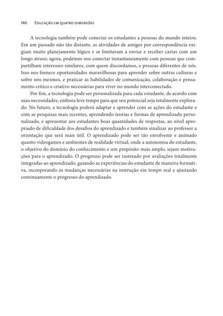 146 Educação em quatro dimensões
A tecnologia também pode conectar os estudantes a pessoas do mundo inteiro.
Em um passado não tão distante, as atividades de amigos por correspondência exi-
giam muito planejamento lógico e se limitavam a enviar e receber cartas com um
longo atraso; agora, podemos nos conectar instantaneamente com pessoas que com-
partilham interesses similares, com quem discordamos, e pessoas diferentes de nós.
Isso nos fornece oportunidades maravilhosas para aprender sobre outras culturas e
sobre nós mesmos, e praticar as habilidades de comunicação, colaboração e pensa-
mento crítico e criativo necessárias para viver no mundo interconectado.
Por fim, a tecnologia pode ser personalizada para cada estudante, de acordo com
suas necessidades, embora leve tempo para que seu potencial seja totalmente explora-
do. No futuro, a tecnologia poderá adaptar e aprender com as ações do estudante e
com as pesquisas mais recentes, aprendendo teorias e formas de aprendizado perso-
nalizado, e apresentar aos estudantes boas quantidades de respostas, ao nível apro-
priado de dificuldade dos desafios do aprendizado e também sinalizar ao professor a
orientação que será mais útil. O aprendizado pode ser tão envolvente e animado
quanto videogames e ambientes de realidade virtual, onde a autonomia do estudante,
o objetivo do domínio do conhecimento e um propósito mais amplo, sejam motiva-
ções para o aprendizado. O progresso pode ser rastreado por avaliações totalmente
integradas ao aprendizado, guiando as experiências do estudante de maneira formati-
va, incorporando as mudanças necessárias na instrução em tempo real e ajustando
continuamente o progresso do aprendizado.
 