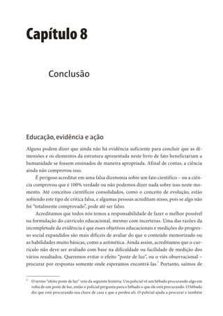 Capítulo 8
Conclusão
Educação, evidência e ação
Alguns podem dizer que ainda não há evidência suficiente para concluir que as di-
mensões e os elementos da estrutura apresentada neste livro de fato beneficiariam a
humanidade se fossem ensinados de maneira apropriada. Afinal de contas, a ciência
ainda não comprovou isso.
É perigoso acreditar em uma falsa dicotomia sobre um fato científico – ou a ciên-
cia comprovou que é 100% verdade ou não podemos dizer nada sobre isso neste mo-
mento. Até conceitos científicos consolidados, como o conceito de evolução, estão
sofrendo este tipo de crítica falsa, e algumas pessoas acreditam nisso, pois se algo não
foi “totalmente comprovado”, pode até ser falso.
Acreditamos que todos nós temos a responsabilidade de fazer o melhor possível
na formulação do currículo educacional, mesmo com incertezas. Uma das razões da
incompletude da evidência é que esses objetivos educacionais e medições do progres-
so social expandidos são mais difíceis de avaliar do que o conteúdo memorizado ou
as habilidades muito básicas, como a aritmética. Ainda assim, acreditamos que o cur-
rículo não deve ser avaliado com base na dificuldade ou facilidade de medição dos
vários resultados. Queremos evitar o efeito “poste de luz”, ou o viés observacional –
procurar por respostas somente onde esperamos encontrá-las.
1
Portanto, saímos de
1
O termo “efeito poste de luz” veio da seguinte história: Um policial vê um bêbado procurando algo em
volta de um poste de luz, então o policial pergunta para o bêbado o que ele está procurando. O bêbado
diz que está procurando sua chave de casa e que a perdeu ali. O policial ajuda a procurar e também
 
