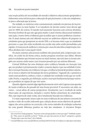 148 Educação em quatro dimensões
uma noção prática de necessidades do mundo e objetivos educacionais apropriados e
elaboramos uma estrutura para a educação de que precisamos, e não um complemen-
to para a educação que já temos.
Na verdade, os cientistas estão constantemente nadando em piscinas de incerte-
zas mais rasas ou mais fundas. E os tomadores de decisão muitas vezes devem agir
sem ter 100% de certeza. O mundo real raramente funciona com certezas absolutas.
Devemos lembrar de que não agir para mudar o atual sistema educacional também é
uma ação, e temos fortes evidências para acreditar que os atuais problemas continua-
rão. O atual sistema não está obtendo sucesso no ambicioso objetivo de preparar os
estudantes para que prosperem no século XXI, e as lacunas entre o que os estudantes
precisam e o que eles estão recebendo nas escolas não estão sendo preenchidas com
rapidez. O insucesso de melhorar o sistema por causa de uma falsa comprovação cien-
tífica absoluta não é uma opção viável.
Os atuais sistemas educacionais também não passariam pela comprovação cien-
tífica. Ao avaliá-los de forma crítica, muitas pesquisas mostram suas falhas. Mesmo
para os estudantes que tiveram sucesso no atual sistema, não está claro se teriam atin-
gido um sucesso ainda maior, caso tivessem passado por um sistema diferente.
Conrad Wolfram faz uma distinção entre evidência baseada em inovação (em
que um produto é primeiramente criado e somente depois é que sua utilidade é testa-
da) e inovação baseada em evidência (em que a evidência formal de produtos anterio-
res se torna o objetivo de formulação de novos produtos).2
Segundo ele, o primeiro é
muito mais produtivo, embora, é claro, a validade dos resultados tenha que ser verifi-
cada. Porém, o segundo, por definição, exclui a inovação fundamental porque restrin-
ge os produtos ao espaço do que veio antes.
Quando alguém constrói algo significativamente novo, não é apenas uma questão
de reunir evidências do passado de uma forma previsível. É necessário um salto, ou
vários – novas ideias de outras perspectivas. Geralmente, isso é resultado de muita
observação, de experiências, iterações e muitos flashes misteriosos de criatividade.
Mas, não importa de onde venha, não é totalmente baseado em evidências.
E o mais importante, temos cada vez mais evidências de um número crescente de
escolas e redes de escolas indicando que a adoção desses novos objetivos de aprendi-
zagem, das novas práticas no currículo e dos novos métodos de avaliação realmente
faz uma grande diferença positiva na vida dos estudantes. A iniciativa Deeper
não a encontra. Então pergunta: “Você tem certeza de que perdeu a chave por aqui?” O bêbado respon-
de: “Não, posso ter perdido no beco.” “Então, por que não procura no beco?”, pergunta o guarda.
“Porque aqui é que está claro!”, diz o bêbado.
2
ConradWolfrram,www.conradwolfram.com/home/2015/5/21/role-of-evidence-in-education-innovation.
 