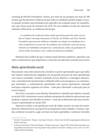 Conclusão 149
Learning da Hewlett Foundation
3
mostra, por meio de sua pesquisa em mais de 500
escolas, que há uma forte evidência de que todos os estudantes podem atingir o suces-
so quando recebem oportunidades para aprender um conjunto maior de competên-
cias, que fazem parte da estrutura do CCR. Em um relatório recente do American
Institutes of Research, as evidências são de que:
... os estudantes de escolas do ensino médio que faziam parte das redes associa-
das ao Deeper Learning Community of Practice da William and Flora Hewlett
Foundation apresentaram melhores resultados em relação aos estudantes de es-
colas comparativas em uma série de medições, que incluíram: notas nas provas,
medições de habilidades interpessoais e intrapessoais, índice de graduação do
ensino médio sem repetir o ano e índice de entrada na faculdade.
4
Podemos fazer melhor do que o sistema atual; devemos sintetizar e aprender com
todo o conhecimento que adquirimos e então dar um salto bem avaliado para inovar.
Meta-aprendizado social
Basicamente, uma outra maneira de considerar o que foi apresentado aqui é que todos
nós estamos coletivamente engajados em um grande processo de meta-aprendizado
com nossas sociedades. Estamos avaliando nossos objetivos e estratégias educacio-
nais, constantemente monitorando e refletindo sobre nosso progresso e os contratem-
pos envolvidos, e continuamente aprendendo com nossas experiências, tentando
inovações enquanto seguimos em frente – tudo para reformular a educação para os
nossos tempos.
Este livro é um passo nessa direção. Resumimos os desafios que afetam o mundo
no século XXI e oferecemos nossas melhores propostas de objetivos educacionais que
ajudarão a superar esses desafios no futuro – essas são as dimensões da nossa estrutu-
ra para o aprendizado no século XXI.
Queremos receber a sua opinião por meio de mídias sociais e na seção de comen-
tários do website do livro, incorporá-la nas atualizações deste trabalho e começar a aju-
dar, conforme necessário, a agir com base nas lições aprendidas e continuar inovando.
3
Hewlett Foundation’s Deeper Learning Initiative, http://www.hewlett.org/programs/education/
deeper-learning.
4
American Institutes of Research Report, “Deeper Learning,” August 2015, http://educationpolicy.air.
org/publications/deeper-learning-improving-student-outcomes-college-career-and-civic-life-
-sthash.N6W5vWeI.dpuf.
 
